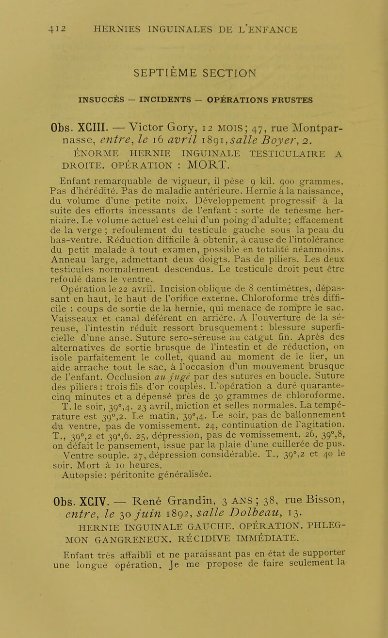 SEPTIÈME SECTION INSUCCÈS — INCIDENTS — OPÉRATIONS FRUSTES Obs. XCIII. — Victor Gory, 12 mois; 47, rue Montpar- nasse, entre, le 16 avril iSgi,salle Boyer, 2. ÉNORME HERNIE INGUINALE TESTICULAIRE A DROITE. OPÉRATION : MORT. Enfant remarquable de vigueur, il pèse 9 kil. 900 grammes. Pas d'hérédité. Pas de maladie antérieure. Hernie à la naissance, du volume d'une petite noix. Développement progressif à la suite des efforts incessants de l'enfant : sorte de tenesme her- niaire. Le volume actuel est celui d'un poing d'adulte; effacement de la verge ; refoulement du testicule gauche sous la peau du bas-ventre. Réduction difficile à obtenir, à cause de l'intolérance du petit malade à tout examen, possible en totalité néanmoins. Anneau large, admettant deux doigts. Pas de piliers. Les deux testicules normalement descendus. Le testicule droit peut être refoulé dans le ventre. Opération le 22 avril. Incision oblique de 8 centimètres, dépas- sant en haut, le haut de l'orifice externe. Chloroforme très diffi- cile : coups de sortie de la hernie, qui menace de rompre le sac. Vaisseaux et canal déférent en arrière. A l'ouverture de la sé- reuse, l'intestin réduit ressort brusquement : blessure superfi- cielle d'une anse. Suture sero-séreuse au catgut fin. Après des alternatives de sortie brusque de l'intestin et de réduction, on isole parfaitement le collet, quand au moment de le lier, un aide arrache tout le sac, à l'occasion d'un mouvement brusque de l'enfant. Occlusion au jugé par des sutures en boucle. Suture des piliers: trois fils d'or couplés. L'opération a duré quarante- cinq minutes et a dépensé près de 30 grammes de chloroforme. T. le soir, 39°,4. 23 avril, miction et selles normales. La tempé- rature est 390,2. Le matin, 39°,4- Le soir, pas de ballonnement du ventre, pas de vomissement. 24, continuation de l'agitation. T., 39°,2 et 39°,6. 25, dépression, pas de vomissement. 26, 39°,8, on défait le pansement, issue par la plaie d'une cuillerée de pus. Ventre souple. 27, dépression considérable. T., 39°,2 et 40 le soir. Mort à 10 heures. Autopsie: péritonite généralisée. Obs. XGIV. — René Grandin, 3 ANS ; 38, rue Bisson, entre, le 30 juin 1892, salle Dolbeau, 13. HERNIE INGUINALE GAUCHE. OPÉRATION. PHLEG- MON GANGRENEUX. RÉCIDIVE IMMÉDIATE. Enfant très affaibli et ne paraissant pas en état de supporter une longue opération. Je me propose de faire seulement la