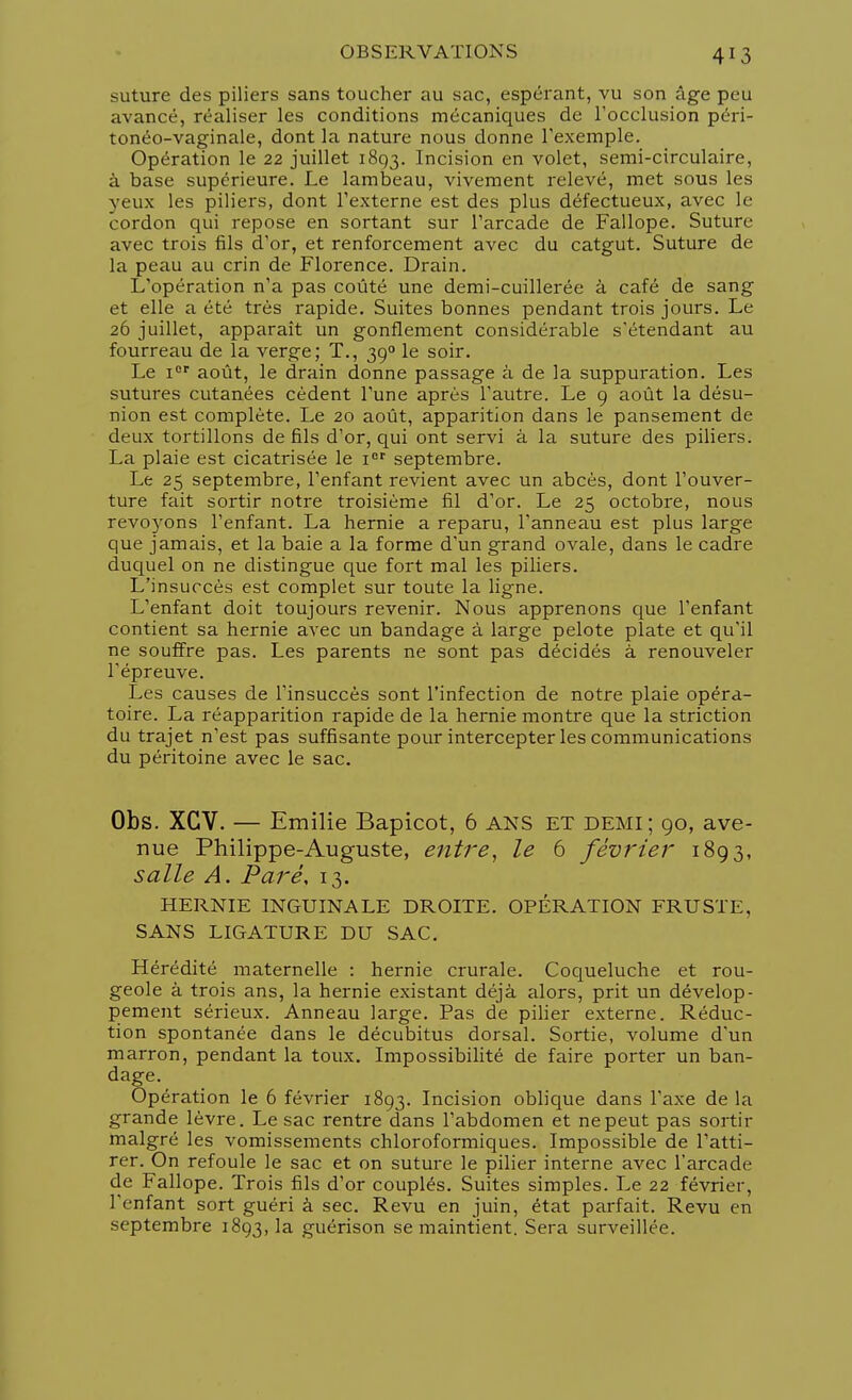 4!3 suture des piliers sans toucher au sac, espérant, vu son âge peu avancé, réaliser les conditions mécaniques de l'occlusion péri- tonéo-vaginale, dont la nature nous donne l'exemple. Opération le 22 juillet 1893. Incision en volet, semi-circulaire, à base supérieure. Le lambeau, vivement relevé, met sous les yeux les piliers, dont l'externe est des plus défectueux, avec le cordon qui repose en sortant sur l'arcade de Fallope. Suture avec trois fils d'or, et renforcement avec du catgut. Suture de la peau au crin de Florence. Drain. L'opération n'a pas coûté une demi-cuillerée à café de sang et elle a été très rapide. Suites bonnes pendant trois jours. Le 26 juillet, apparaît un gonflement considérable s'étendant au fourreau de la verge; T., 390 le soir. Le ior août, le drain donne passage à de la suppuration. Les sutures cutanées cèdent l'une après l'autre. Le 9 août la désu- nion est complète. Le 20 août, apparition dans le pansement de deux tortillons de fils d'or, qui ont servi à la suture des piliers. La plaie est cicatrisée le ier septembre. Le 25 septembre, l'enfant revient avec un abcès, dont l'ouver- ture fait sortir notre troisième fil d'or. Le 25 octobre, nous revoyons l'enfant. La hernie a reparu, l'anneau est plus large que jamais, et la baie a la forme d'un grand ovale, dans le cadre duquel on ne distingue que fort mal les piliers. L'insuccès est complet sur toute la ligne. L'enfant doit toujours revenir. Nous apprenons que l'enfant contient sa hernie avec un bandage à large pelote plate et qu'il ne souffre pas. Les parents ne sont pas décidés à renouveler l'épreuve. Les causes de l'insuccès sont l'infection de notre plaie opéra- toire. La réapparition rapide de la hernie montre que la striction du trajet n'est pas suffisante pour intercepter les communications du péritoine avec le sac. Obs. XCV. — Emilie Bapicot, 6 ANS ET demi; 90, ave- nue Philippe-Auguste, entre, le 6 février 1893, salle A. Paré, 13. HERNIE INGUINALE DROITE. OPÉRATION FRUSTE, SANS LIGATURE DU SAC. Hérédité maternelle : hernie crurale. Coqueluche et rou- geole à trois ans, la hernie existant déjà alors, prit un dévelop- pement sérieux. Anneau large. Pas de pilier externe. Réduc- tion spontanée dans le décubitus dorsal. Sortie, volume d'un marron, pendant la toux. Impossibilité de faire porter un ban- dage. Opération le 6 février 1893. Incision oblique dans l'axe de la grande lèvre. Le sac rentre dans l'abdomen et ne peut pas sortir malgré les vomissements chloroformiques. Impossible de l'atti- rer. On refoule le sac et on suture le pilier interne avec l'arcade de Fallope. Trois fils d'or couplés. Suites simples. Le 22 février, l'enfant sort guéri à sec. Revu en juin, état parfait. Revu en septembre 1893, la guérison se maintient. Sera surveillée.