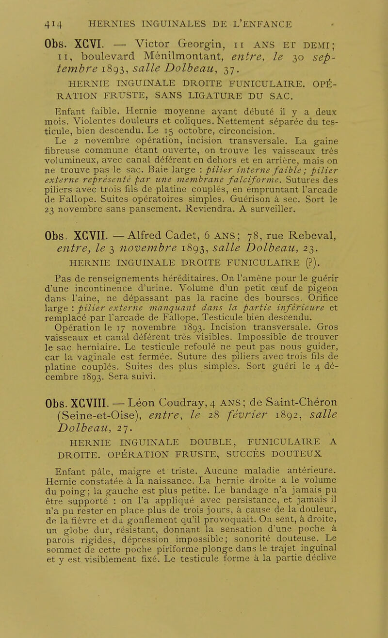 Obs. XCVI. —■ Victor G-eorgin, n ans ET DEMI; n, boulevard Ménilmontant, entre, le 30 sep- tembre 1893, salle Dolbeau, 37. HERNIE INGUINALE DROITE FUNICULAIRE. OPÉ- RATION FRUSTE, SANS LIGATURE DU SAC. Enfant faible. Hernie moyenne ayant débuté il y a deux mois. Violentes douleurs et coliques. Nettement séparée du tes- ticule, bien descendu. Le 15 octobre, circoncision. Le 2 novembre opération, incision transversale. La gaine fibreuse commune étant ouverte, on trouve les vaisseaux très volumineux, avec canal déférent en dehors et en arrière, mais on ne trouve pas le sac. Baie large : pilier interne faible ; pilier externe représenté par une membrane falciforme. Sutures des piliers avec trois fils de platine couplés, en empruntant l'arcade de Fallope. Suites opératoires simples. Guérison à sec. Sort le 23 novembre sans pansement. Reviendra. A surveiller. Obs. XGVII. —Alfred Cadet, 6 ans; 78, rue Rebeval, entre, le 3 novembre 1893, salle Dolbeau, 23. HERNIE INGUINALE DROITE FUNICULAIRE (?). Pas de renseignements héréditaires. On l'amène pour le guérir d'une incontinence d'urine. Volume d'un petit œuf de pigeon dans l'aine, ne dépassant pas la racine des bourses. Orifice large : pilier externe manquant dans la partie inférieure et remplacé par l'arcade de Fallope. Testicule bien descendu. Opération le 17 novembre 1893. Incision transversale. Gros vaisseaux et canal déférent très visibles. Impossible de trouver le sac herniaire. Le testicule refoulé ne peut pas nous guider, car la vaginale est fermée. Suture des piliers avec trois fils de platine couplés. Suites des plus simples. Sort guéri le 4 dé- cembre 1893. Sera suivi. Obs. XGVIII. — Léon Coudray, 4 ANS ; de Saint-Chéron (Seine-et-Oise), entre, le 28 février 1892, salle Dolbeau, 27. HERNIE INGUINALE DOUBLE, FUNICULAIRE A DROITE. OPÉRATION FRUSTE, SUCCÈS DOUTEUX Enfant pâle, maigre et triste. Aucune maladie antérieure. Hernie constatée à la naissance. La hernie droite a le volume du poing; la gauche est plus petite. Le bandage n'a jamais pu être supporté : on l'a appliqué avec persistance, et jamais il n'a pu rester en place plus de trois jours, à cause de la douleur, de la fièvre et du gonflement qu'il provoquait. On sent, à droite, un globe dur, résistant, donnant la sensation d'une poche à parois rigides, dépression impossible; sonorité douteuse. Le sommet de cette poche piriforme plonge dans le trajet inguinal et y est visiblement fixé. Le testicule forme à la partie déclive
