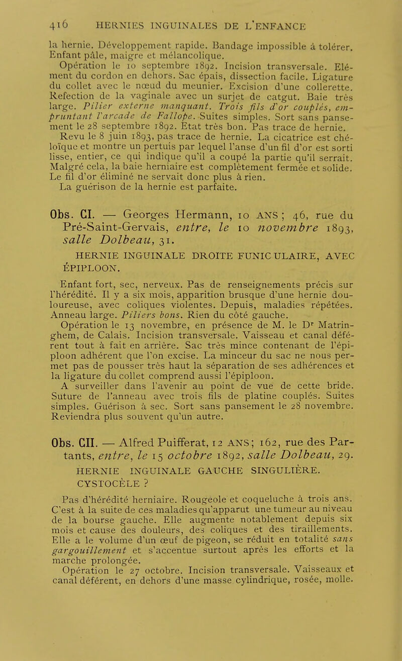 la hernie. Développement rapide. Bandage impossible à tolérer. Enfant pâle, maigre et mélancolique. Opération le 10 septembre 1892. Incision transversale. Elé- ment du cordon en dehors. Sac épais, dissection facile. Ligature du collet avec le nœud du meunier. Excision d'une collerette. Réfection de la vaginale avec un surjet de catgut. Baie très large. Pilier externe manquant. Trois fils d'or couplés, em- pruntant Tarcade de Fallope. Suites simples. Sort sans panse- ment le 28 septembre 1892. Etat très bon. Pas trace de hernie. Revu le 8 juin 1893, pas trace de hernie. La cicatrice est ché- loïque et montre un pertuis par lequel Panse d'un fil d'or est sorti lisse, entier, ce qui indique qu'il a coupé la partie qu'il serrait. Malgré cela, la baie herniaire est complètement fermée et solide. Le fil d'or éliminé ne servait donc plus à rien. La guérison de la hernie est parfaite. Obs. CI. — Georges Hermann, 10 ANS ; 46, rue du Pré-Saint-Gervais, entre, le 10 novembre 1893, salle Dolbeau, 31. HERNIE INGUINALE DROITE FUNIC ULAIRE, AVEC ÉPIPLOON. Enfant fort, sec, nerveux. Pas de renseignements précis sur l'hérédité. Il y a six mois, apparition brusque d'une hernie dou- loureuse, avec coliques violentes. Depuis, maladies répétées. Anneau large. Piliers bons. Rien du côté gauche. Opération le 13 novembre, en présence de M. le Dr Matrin- ghem, de Calais. Incision transversale. Vaisseau et canal défé- rent tout à fait en arrière. Sac très mince contenant de l'épi- ploon adhérent que l'on excise. La minceur du sac ne nous per- met pas de pousser très haut la séparation de ses adhérences et la ligature du collet comprend aussi l'épiploon. A surveiller dans l'avenir au point de vue de cette bride. Suture de l'anneau avec trois fils de platine couplés. Suites simples. Guérison à sec. Sort sans pansement le 28 novembre. Reviendra plus souvent qu'un autre. Obs. CIL — Alfred PuifFerat, 12 ANS; 162, rue des Par- tants, entre, le 15 octobre 1892, salle Dolbeau, 29. HERNIE INGUINALE GAUCHE SINGULIÈRE. CYSTOCÈLE ? Pas d'hérédité herniaire. Rougeole et coqueluche à trois ans. C'est à la suite de ces maladies qu'apparut une tumeur au niveau de la bourse gauche. Elle augmente notablement depuis six mois et cause des douleurs, des coliques et des tiraillements. Elle a le volume d'un œuf de pigeon, se réduit en totalité sans gargouillement et s'accentue surtout après les efforts et la marche prolongée. Opération le 27 octobre. Incision transversale. Vaisseaux et canal déférent, en dehors d'une masse cylindrique, rosée, molle.