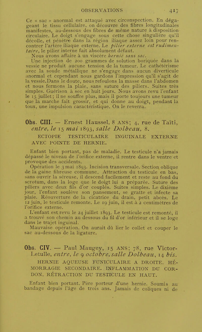 Ce « sac » anormal est attaqué avec circonspection. En déga- geant le tissu cellulaire, on découvre des fibres longitudinales manifestes, au-dessous des fibres de même nature à disposition circulaire. Le doigt s'engage sous cette chose singulière qu'il décolle, et pénètre dans la région iliaque assez loin pour ren- contrer l'artère iliaque externe. Le pilier externe est rudimen- taire, le pilier interne fait absolument défaut. Nous avons affaire à un viscère hernie sans sac. Une injection de 200 grammes de solution boriquée dans la vessie ne produit aucune tension de la tumeur. Le cathétérisme avec la soude métallique ne s'engage dans aucun diverticule anormal et cependant nous gardons l'impression qu'il s'agit de la vessie.Dans le doute, nous refoulons la masse dans l'abdomen et nous fermons la plaie, sans suture des piliers. Suites très simples. Guérison à sec en huit jours. Nous avons revu l'enfant le 15 juillet; il ne souffre plus, mais il porte toujours une tumeur « que la marche fait grossir, et qui donne au doigt, pendant la toux, une impulsion caractéristique. On le reverra. Obs. GUI. — Ernest Haussel, 8 ans; 4, rue de Taïti, entre, le 15 mai 1893, salle Dolbeau, 8. ECTOPIE TESTICULAIRE INGUINALE EXTERNE AVEC POINTE DE HERNIE. Enfant bien portant, pas de maladie. Le testicule n'a jamais dépassé le niveau de l'orifice externe, il rentre dans le ventre et provoque des accidents. Opération le 3 mai 1893. Incision transversale. Section oblique de la gaine fibreuse commune. Attraction du testicule en bas, sans ouvrir la séreuse, il descend facilement et reste au fond du scrotum, dans la loge que le doigt lui a préparée. Suture des piliers avec deux fils d'or couplés. Suites simples. Le dixième jour, l'enfant soulève son pansement, se gratte et infecte sa plaie. Réouverture de la cicatrice du drain, petit abcès. Le 12 juin, le testicule remonte. Le 19 juin, il est à 2 centimètres de l'orifice externe. L'enfant est revu le 24 juillet 1893. Le testicule est remonté, il a trouvé son chemin au dessous du fil d'or inférieur et il se loge dans le trajet inguinal. Mauvaise opération. On aurait dû lier le collet et couper le sac au-dessous de la ligature. Obs. CIV. — Paul Maugey, 15 ANS; 78, rue Victor- Letulle, entre, le 9 octobre, salle Dolbeau, 14 bis. HERNIE AQUEUSE FUNICULAIRE A DROITE. HÉ- MORRAGIE SECONDAIRE. INFLAMMATION DU COR- DON. RÉTRACTION DU TESTICULE EN HAUT. Enfant bien portant. Père porteur d'une hernie. Soumis au bandage depuis l'âge de trois ans. Jamais de coliques ni de