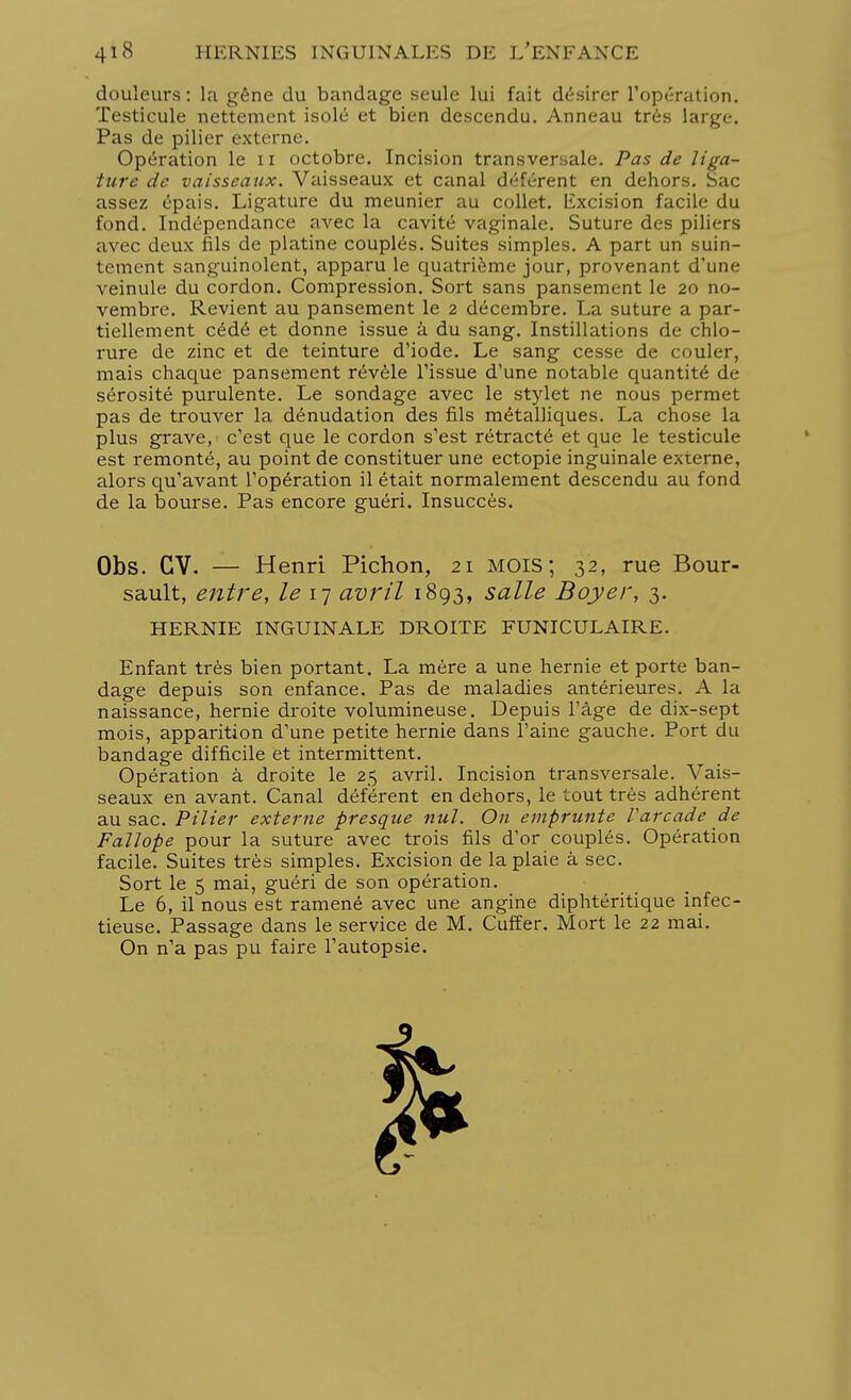 douleurs : la gêne du bandage seule lui fait désirer l'opération. Testicule nettement isolé et bien descendu. Anneau très large. Pas de pilier externe. Opération le 11 octobre. Incision transversale. Pas de liga- ture de vaisseaux. Vaisseaux et canal déférent en dehors. Sac assez épais. Ligature du meunier au collet. Excision facile du fond. Indépendance avec la cavité vaginale. Suture des piliers avec deux fils de platine couplés. Suites simples. A part un suin- tement sanguinolent, apparu le quatrième jour, provenant d'une veinule du cordon. Compression. Sort sans pansement le 20 no- vembre. Revient au pansement le 2 décembre. La suture a par- tiellement cédé et donne issue à du sang. Instillations de chlo- rure de zinc et de teinture d'iode. Le sang cesse de couler, mais chaque pansement révèle l'issue d'une notable quantité de sérosité purulente. Le sondage avec le stylet ne nous permet pas de trouver la dénudation des fils métalliques. La chose la plus grave, c'est que le cordon s'est rétracté et que le testicule est remonté, au point de constituer une ectopie inguinale externe, alors qu'avant l'opération il était normalement descendu au fond de la bourse. Pas encore guéri. Insuccès. Obs. CV. — Henri Pichon, 21 mois; 32, rue Bour- sault, entre, le 17 avril 1893, salle Boyer, 3. HERNIE INGUINALE DROITE FUNICULAIRE. Enfant très bien portant. La mère a une hernie et porte ban- dage depuis son enfance. Pas de maladies antérieures. A la naissance, hernie droite volumineuse. Depuis l'âge de dix-sept mois, apparition d'une petite hernie dans l'aine gauche. Port du bandage difficile et intermittent. Opération à droite le 25 avril. Incision transversale. Vais- seaux en avant. Canal déférent en dehors, le tout très adhérent au sac. Pilier externe presque nul. On emprunte Varcade de Fallope pour la suture avec trois fils d'or couplés. Opération facile. Suites très simples. Excision de la plaie à sec. Sort le 5 mai, guéri de son opération. Le 6, il nous est ramené avec une angine diphtéritique infec- tieuse. Passage dans le service de M. Cuffer. Mort le 22 mai. On n'a pas pu faire l'autopsie.