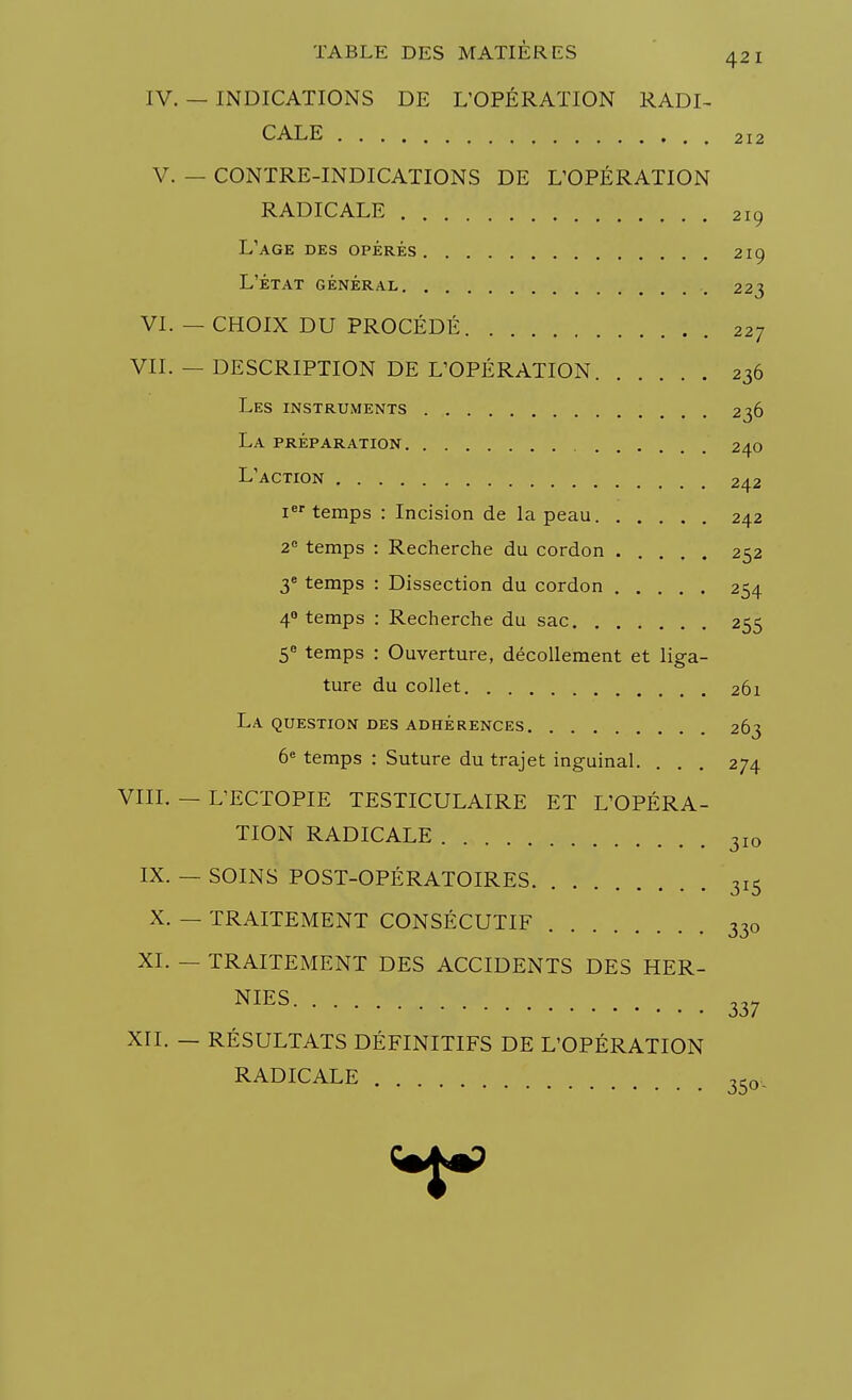 IV. — INDICATIONS DE L'OPÉRATION RADI- CALE 212 V. — CONTRE-INDICATIONS DE L'OPÉRATION RADICALE 219 L'âge des opérés 219 l'état général . 223 VI. — CHOIX DU PROCÉDÉ 227 VII. — DESCRIPTION DE L'OPÉRATION 236 Les instruments 236 La préparation 240 L'action 242 Ier temps : Incision de la peau 242 2e temps : Recherche du cordon 252 3e temps : Dissection du cordon 254 40 temps : Recherche du sac 255 5° temps : Ouverture, décollement et liga- ture du collet 261 La question des adhérences 263 6e temps : Suture du trajet inguinal. ... 274 VIII. — L'ECTOPIE TESTICULAIRE ET L'OPÉRA- TION RADICALE 3IO IX. — SOINS POST-OPÉRATOIRES 315 X. — TRAITEMENT CONSÉCUTIF 330 XI. — TRAITEMENT DES ACCIDENTS DES HER- NIES 337 XII. — RÉSULTATS DÉFINITIFS DE L'OPÉRATION RADICALE 350._
