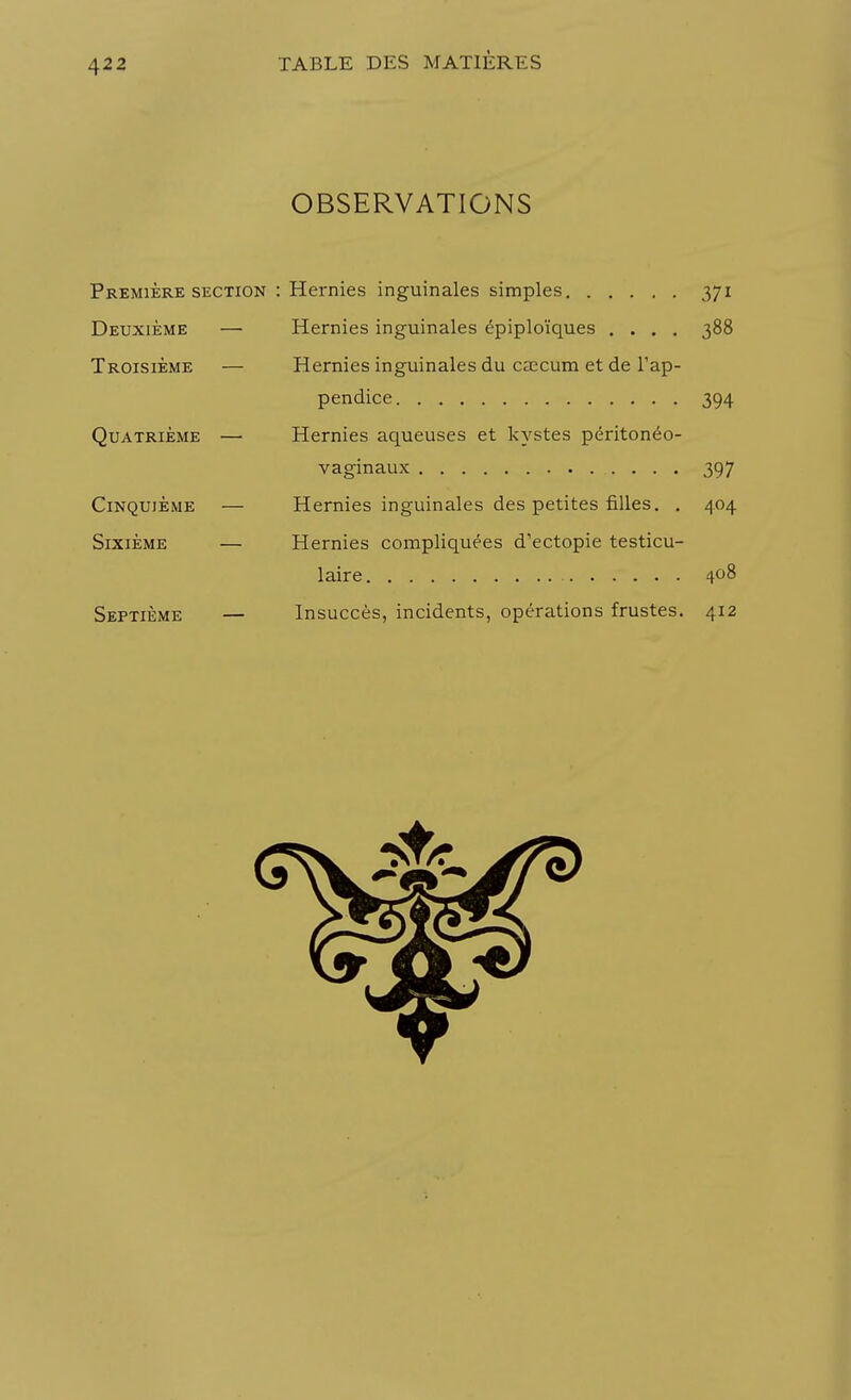 OBSERVATIONS Première section : Hernies inguinales simples 371 Deuxième — Hernies inguinales épiploïques .... 388 Troisième — Hernies inguinales du caecum et de l'ap- pendice 394 Quatrième — Hernies aqueuses et kystes péritonéo- vaginaux 397 Cinquième — Hernies inguinales des petites filles. . 404 Sixième — Hernies compliquées d'ectopie testicu- laire 408 Septième — Insuccès, incidents, opérations frustes. 412
