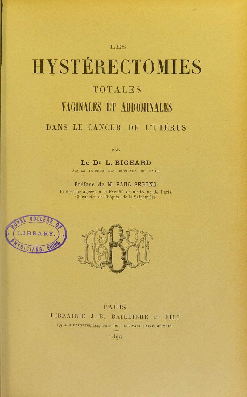 LES HYSTÉRECTOMIES TOTALES VAGIMIES ET ABDOMINALES DANS LE CANCER DE L'UTÉRUS PAR Le Dr L. BIGEARD ANCIEN INTERNE DES HOPITAUX DE PARIS Préface de M. PAUL SEGOND Professeur agrégé à la Faculté de médecine de Paris Ghirurg-ieii de l'hôpital de la Salpêtricre PARIS LIBRAIRIE J.-B. BAILLIÈRE et FILS «9, RUE HAUTEFEUILLE, PRÈS DU BOULEVARD SAINT-GERMAIN