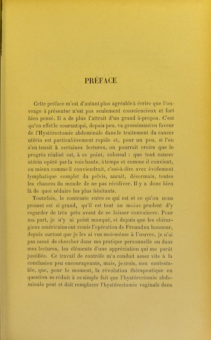 PRÉFACE Cette préface m'est d'autantplus agréablcà écrire que l'ou- vrage à présenter n'est pas seulement consciencieux et fort bien pensé. Il a de plus l'attrait d'un grand à-propos. C'est qu'en effetle courantqui, depuis peu, va grossissanten faveur de î'Hystérectomie abdominale dans le traitement du cancer utérin est particulièrement rapide et, pour un peu, si l'on s'en tenait à certaines lectures, on pourrait croire que le progrès réalisé est, à ce point, colossal : que tout cancer utérin opéré parla voie haute, à temps et comme il convient, ou mieux comme il conviendrait, c'est-à-dire avec évidement lymphatique complet du pelvis, aurait, désormais, toutes les chances du monde de ne pas récidiver. Il y a donc bien là de quoi séduire les plus hésitants. Toutefois, le contraste entre ce qui est et ce qu'on nous promet est si grand, qu'il est tout au moins prudent d'y regarder de très près avant de se laisser convaincre. Pour ma part, je n'y ai point manqué, et depuis que les chirur- giens américains ont remis l'opération de Freund cn honneur, depuis surtout que je les ai vus moi-même à l'œuvre, je n'ai pas cessé de chercher dans ma pratique personnelle ou dans mes lectures, les éléments d'une appréciation qui me parût justifiée. Ce travail de contrôle m'a conduit assez vite à la conclusion peu encourageante, mais, je crois, non contesta- ble, que, pour le moment, la révolution thérapeutique en question se réduit à ce simple fait que l'hyslércctomie abdo- minale peut et doit remplacer l'hyslérectomie vaginale dans