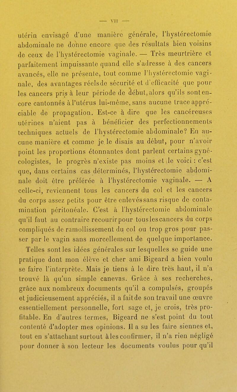 VIT utérin envisagé d'une manière générale, riiystcrectomie abdominale ne donne encore que des résultais bien voisins do ceux de l'hystérectomie vaginale. — Très meurtrière et parfaitement impuissante quand elle s'adresse à des cancers avancés, elle ne présente, tout comme l'Iiystércctomio vagi- nale, des avantages réels de sécurité et d'efficacité que pour les cancers pris à leur période de début, alors qu'ils sont en- core cantonnés à l'utérus lui-même, sans aucune trace appré- ciable de propagation. Est-ce à dire que les cancéreuses utérines n'aient pas à bénéficier des perfectionnements techniques actuels de l'hystérectomie abdominale? En au- cune manière et comme je le disais au début, pour n'avoir point les proportions étonnantes dont parlent certains gync- cologistes, le progrès n'existe pas moins et Je voici: c'est que, dans certains cas déterminés, l'Iiystérectomic abdomi- nale doit être préférée à l'hystérectomie vaginale. — A celle-ci, reviennent tous les cancers du col et les cancers du corps assez petits pour être enlevés sans risque de conta- mination péritonéale. C'est à l'hystérectomie abdominale qu'il faut au contraire recourirpour touslescancers du corps compliqués de ramollissement du col ou trop gros pour pas- ser par le vagin sans morcellement de quelque importance. Telles sont les idées générales sur lesquelles se guide une pratique dont mon élève et cher ami Bigeard a bien voulu se faire l'interprète. Mais je tiens à le dire très haut, il n'a trouve là qu'un simple canevas. Grâce à ses recherches, grâce aux nombreux documents qu'il a compulsés, groupes et judicieusement appréciés, il a fait de son travail une œuvre essentiellement personnelle, fort sage et, je crois, très pro- fitable. En d'autres termes, Bigeard ne s'est point du tout contenté d'adopter mes opinions. lia su les faire siennes et, tout en s'attachant surtout àles confirmer, il n'a rien négligé pour donner à son lecteur les documents voulus pour qu'il