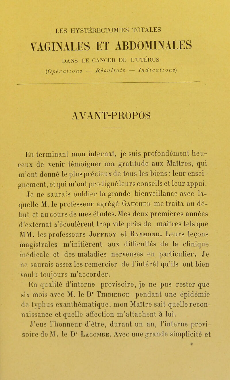 LES HYSTÉRECTOMIES TOTALES VAGINALES ET ABDOMINALES DANS LE CANCER DE L'UTÉRUS {Opérations — Résultats — Indications) AVANT-PROPOS En terminant mon internat, je suis profondément lieu- reux de venir témoigner ma gratitude aux iMaîtres, qui m'ont donné le plus précieux de tous les biens : leur ensei- gnement, et qui m'ont prodiguéleurs conseils et leur appui. Je ne saurais oublier la grande bienveillance avec la- quelle M. le professeur agrégé Gaucher me traita au dé- but et au cours de mes études. Mes deux premières années d'externat s'écoulèrent trop vite près de maîtres tels que MM. les professeurs Joffroy et Raymond. Leurs leçons magistrales m'initièrent aux difficultés de la clinique médicale et des maladies nerveuses en particulier. Je ne saurais assez les remercier de l'intérêt qu'ils ont bien voulu toujours m'accorder. En qualité d'interne provisoire, je ne pus rester que six mois avec M. le D' Thibierge pendant une épidémie de typhus exanthématique, mon Maître sait quelle recon- naissance et quelle affection m'attachent à lui. J'eus l'honneur d'être, durant un an, l'interne provi- soire de M. le Làcombe. Avec une grande simplicité et *