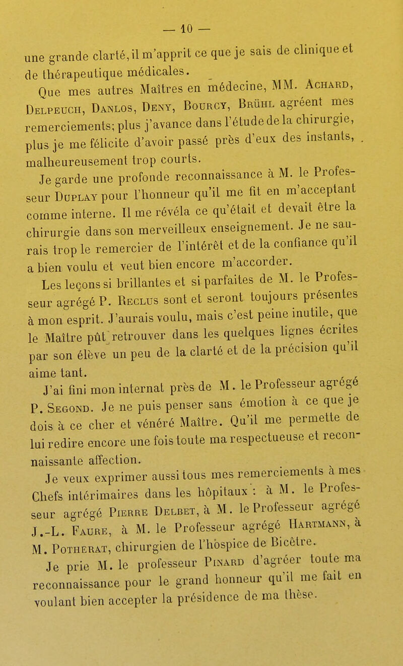 une grande clarté, il m'apprit ce que je sais de clinique et de thérapeutique médicales. Que mes autres Maîtres en médecine, MM. Achard, Delpeuch, Danlos, Deny, Bourgy, BRiiHL agréent mes remerciements; plus j'avance dans l'étude de la chirurgie, plus je me félicite d'avoir passé près d'eux des instants, . malheureusement trop courts. Je garde une profonde reconnaissance à M. le Profes- seur DuPLAY pour l'honneur qu'il me fit en m'acceptant comme interne. Il me révéla ce qu'était et devait être la chirurgie dans son merveilleux enseignement. Je ne sau- rais trop le remercier de l'intérêt et de la confiance qu'il a bien voulu et veut bien encore m'accorder. Les leçons si brillantes et si parfaites de M. le Profes- seur agrégé P. Reclus sont et seront toujours présentes à mon esprit. J'aurais voulu, mais c'est peine inutile, que le Maître pût retrouver dans les quelques lignes écrites par son élève^un peu de la clarté et de la précision qu'il aime tant. J'ai fini mon internat près de M. le Professeur agrégé P. Segond. Je ne puis penser sans émotion à ce que je dois à ce cher et vénéré Maître. Qu'il me permette de lui redire encore une fois toute ma respectueuse et recon- naissante affection. Je veux exprimer aussi tous mes remerciements à mes- Chefs intérimaires dans les hôpitaux : à M. le Profes- seur agrégé Pierre DELBET,à M. le Professeur agrégé J.-L. Faure, à M. le Professeur agrégé Hartmann, a M. PoTHERAT, chirurgien de l'hospice de Bicêtre. Je prie M. le professeur Pinard d'agréer toute ma reconnaissance pour le grand honneur qu'il me fait en voulant bien accepter la présidence de ma thèse.