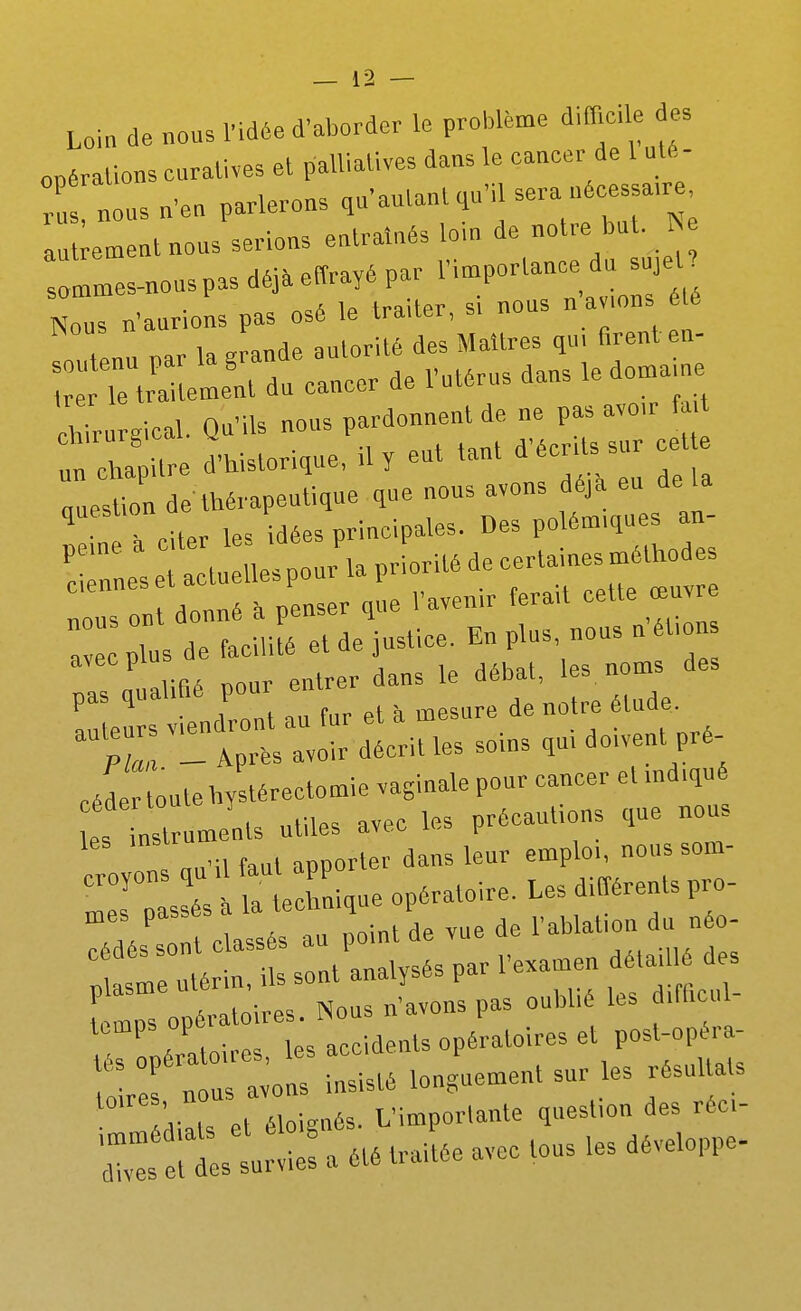 Loin de nous l'idée d'aborder le problème d.fficle des onéralions curalives el palliatives dans le cancer de 1 uté- ; nous n'en parlerons qu'autant .u'il sera uécessa.re aut ement nous serions entraînés lom de notre but. :Ls-„ous pas déià enrayé par l'i-P-^-^^-J^ Nous n'aurions pas osé le trader, s. nous n amns Ll nar la Jande autorité des Maîtres qu, firent en- : rTe^^^^^^^^^^ du cancer de l'utérus dans le dorna.ne chirurgical. Qu'ils nous pardonnent de ne pas avo.r f un chapitre d'historique, il y eut tant d'écr.ts sur cet e qlÎon de'thérapeutique que nous avons éjà eu de la ^ ips idées principales. Des polémiques an- TnL: e ac«^^^^ ns nt donné à penser que l'avenir tera.t celte œu a plus de facilité et de justice. En plus, nous n ét.on I q alifié pour entrer dans le débat, les. noms des ! eu viendront au fur et à mesure de notre étude. Pli - Après avoir décrit les soms qm dowent pré- célr oule by térectomie vaginale pour cancer et md.qué 1 instruments utiles avec les précautions que nous nn'il faut apporter dans leur emploi, noussom- croyons qu . - ^ L,, différents pro- T;/lttli tu P 'nt de vue de l'ablation du néo- Z^^^^ -tUsés par rexamen dé.ail.é des [ Is opératoires. Nous n'avons pas oubhé les ,fi.cul- lemps ope ...laents opératoires et post-opéra- T- :r:—^ ^^^-^^ diâ s et éloignés. L'importante question des réc- i: et ! urvie: a été traitée avec tous les développe-