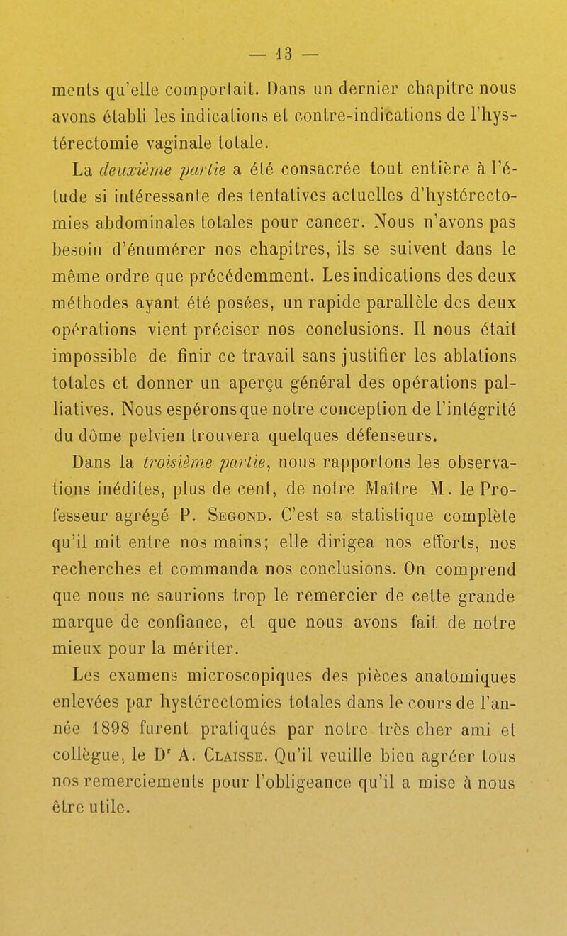 monts qu'elle comportait. Dans un dernier cliapilre nous avons établi les indications et contre-indications de l'hys- térectomie vaginale totale. La deuxième partie a été consacrée tout entière à l'é- tude si intéressante des tentatives actuelles d'hystérecto- mies abdominales totales pour cancer. Nous n'avons pas besoin d'énumérer nos chapitres, ils se suivent dans le même ordre que précédemment. Les indications des deux méthodes ayant été posées, un rapide parallèle des deux opérations vient préciser nos conclusions. Il nous était impossible de finir ce travail sans justifier les ablations totales et donner un aperçu général des opérations pal- liatives. Nous espérons que notre conception de l'intégrité du dôme pelvien trouvera quelques défenseurs. Dans la troisième partie^ nous rapportons les observa- tions inédites, plus de cent, de notre Maître M. le Pro- fesseur agrégé P. Segond. C'est sa statistique complète qu'il mit entre nos mains; elle dirigea nos efforts, nos recherches et commanda nos conclusions. On comprend que nous ne saurions trop le remercier de cette grande marque de confiance, et que nous avons fait de notre mieux pour la mériter. Les examens microscopiques des pièces anatomiques enlevées par hystérectomies totales dans le cours de l'an- née 1898 furent pratiqués par notre très cher ami et collègue, le D' A. Claisse. Qu'il veuille bien agréer tous nos remerciements pour l'obligeance qu'il a mise à nous être utile.