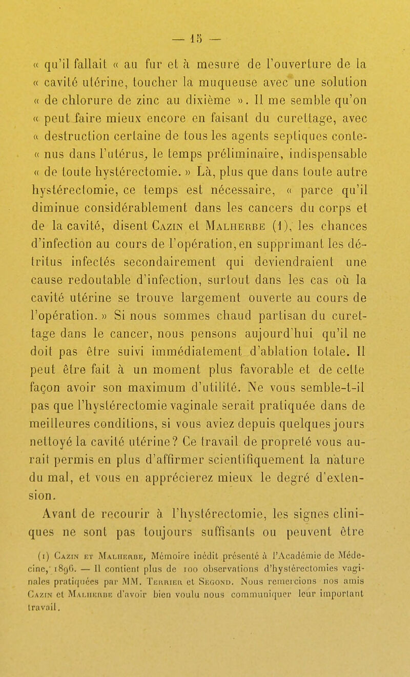 « qu'il fallait « au fur el à mesure de l'ouverture de la « cavité utérine, toucher la muqueuse avec'une solution « de chlorure de zinc au dixième ». 11 me semble qu'on « peut faire mieux encore en faisant du curettage, avec <i destruction certaine de tous les agents septiques conte- « nus dans l'utérus^ le temps préliminaire, indispensable « de toute hystérectomie. » Là, plus que dans toute autre hystérectomie, ce temps est nécessaire, « parce qu'il diminue considérablement dans les cancers du corps et de la cavité, disent Gazin et Malherbe (1), les chances d'infection au cours de l'opération, en supprimant les dé- tritus infectés secondairement qui deviendraient une cause redoutable d'infection, surtout dans les cas oiî la cavité utérine se trouve largement ouverte au cours de l'opération. » Si nous sommes chaud partisan du curet- tage dans le cancer, nous pensons aujourd'hui qu'il ne doit pas être suivi immédiatement d'ablation totale. Il peut être fait à un moment plus favorable et de cette façon avoir son maximum d'utilité. Ne vous semble-t-il pas que l'hyslérectomie vaginale serait pratiquée dans de meilleures conditions, si vous aviez depuis quelques jours nettoyé la cavité utérine? Ce travail de propreté vous au- rait permis en plus d'affirmer scientifiquement la nature du mal, et vous en apprécierez mieux le degré d'exten- sion. Avant de recourir à. l'hystérectomie, les signes clini- ques ne sont pas toujours suffisants ou peuvent être (i) Cazin et Malherbe, Mémoire ioédit présenté à l'Académie de Méde- cine,' 189G. — Il contient plus de loo observations d'hysiérectomies vagi- nales pratiquées par MM. TEi\RiEn et Second. Nous remercions nos amis Cazin et Malueube d'avoir bien voulu nous communiquer leur important travail.