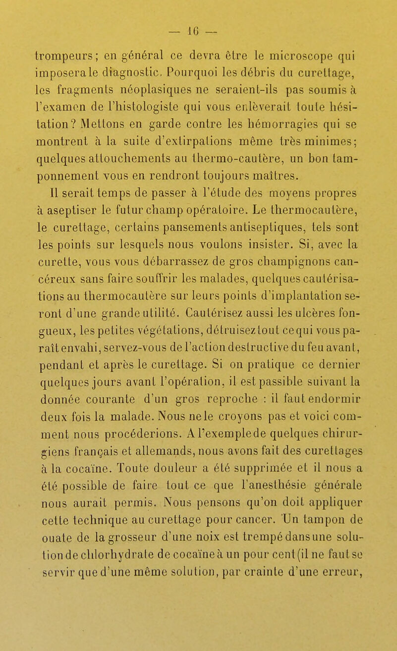 trompeurs ; en général ce devra être le microscope qui imposera le diagnostic. Pourquoi les débris du curettage, les fragments néoplasiques ne seraient-ils pas soumis à l'examon de l'iiistologiste qui vous enlèverait toute hési- tation? Mettons en garde contre les hémorragies qui se montrent à la suite d'extirpations même très minimes; quelques attouchements au thermo-cautère, un bon tam- ponnement vous en rendront toujours maîtres. Il serait temps de passer à l'étude des moyens propres à aseptiser le futur champ opératoire. Le thermocautère, le curettage, certains pansements antiseptiques, tels sont les points sur lesquels nous voulons insister. Si, avec la curette, vous vous débarrassez de gros champignons can- céreux sans faire souffrir les malades, quelques cautérisa- tions au thermocautère sur leurs points d'implantation se- ront d'une grandentilité. Cautérisez aussi les ulcères fon- gueux, les petites végétations, détruiseztout cequi vous pa- raît envahi, servez-vous de l'action destructive du feu avant, pendant et après le curettage. Si on pratique ce dernier quelques jours avant l'opération, il est passible suivant la donnée courante d'un gros reproche : il faut endormir deux fois la malade. Nous ne le croyons pas et voici com- ment nous procéderions. A l'exemple de quelques chirur- giens français et allemands, nous avons fait des curetlages à la cocaïne. Toute douleur a été supprimée et il nous a été possible de faire tout ce que l'anesthésie générale nous aurait permis. Nous pensons qu'on doit appliquer cette technique au curettage pour cancer. Un tampon de ouate de la grosseur d'une noix est trempé dans une solu- tion de chlorhydrate de cocaïne à un pour cent (il ne faut se servir que d'une même solution, par crainte d'une erreur,