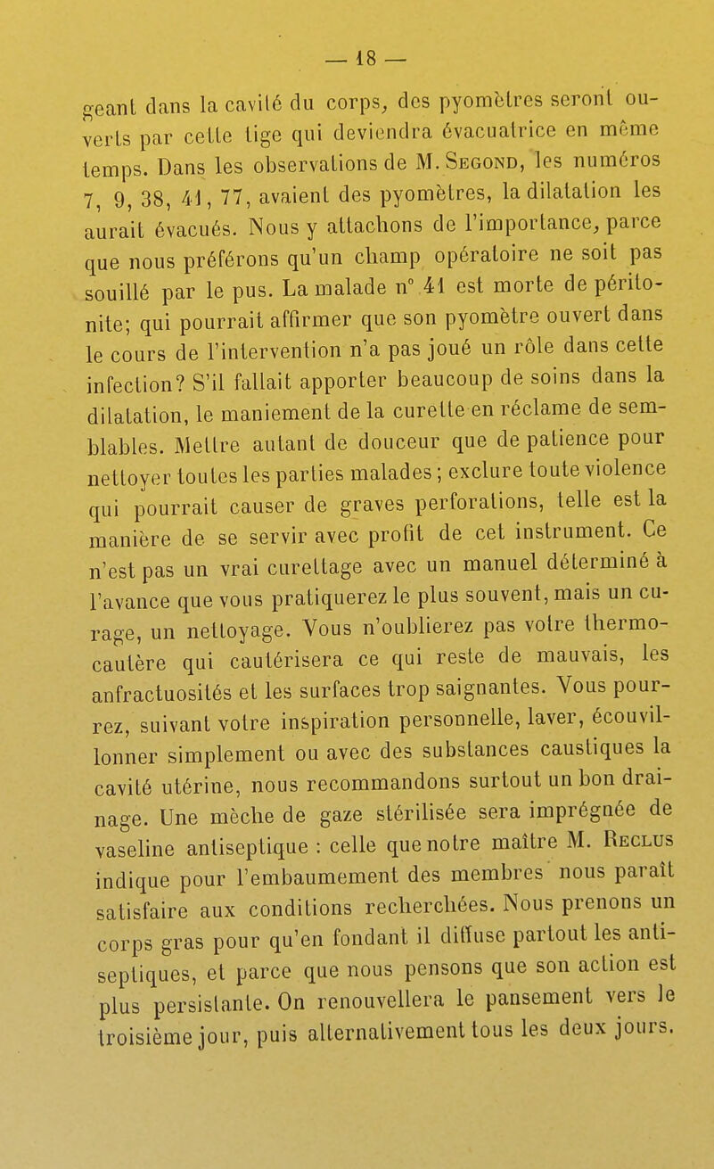 géant dans la cavilé du corps, des pyomètres seront ou- verts par cette tige qui deviendra évacuatrice en même temps. Dans les observations de M. Segond, les numéros 7, 9, 38, 41, 77, avaient des pyomètres, la dilatation les aurait évacués. Nous y attachons de l'importance, parce que nous préférons qu'un champ opératoire ne soit pas souillé par le pus. La malade n 41 est morte de périto- nite; qui pourrait affirmer que son pyomètre ouvert dans le cours de l'intervention n'a pas joué un rôle dans celte infection? S'il fallait apporter beaucoup de soins dans la dilatation, le maniement de la curette en réclame de sem- blables. Mettre autant de douceur que de patience pour nettoyer toutes les parties malades ; exclure toute violence qui pourrait causer de graves perforations, telle est la manière de se servir avec profit de cet instrument. Ce n'est pas un vrai cureLtage avec un manuel déterminé à l'avance que vous pratiquerez le plus souvent, mais un cu- rage, un nettoyage. Vous n'oublierez pas votre thermo- cautère qui cautérisera ce qui reste de mauvais, les anfractuosités et les surfaces trop saignantes. Vous pour- rez, suivant votre inspiration personnelle, laver, écouvil- lonner simplement ou avec des substances caustiques la cavité utérine, nous recommandons surtout un bon drai- nage. Une mèche de gaze stérihsée sera imprégnée de vasehne antiseptique : celle que notre maître M. Reclus indique pour l'embaumement des membres nous paraît satisfaire aux conditions recherchées. Nous prenons un corps gras pour qu'en fondant il ditTuse partout les anti- septiques, et parce que nous pensons que son action est plus persislante. On renouvellera le pansement vers le troisième jour, puis alternativement tous les deux jours.