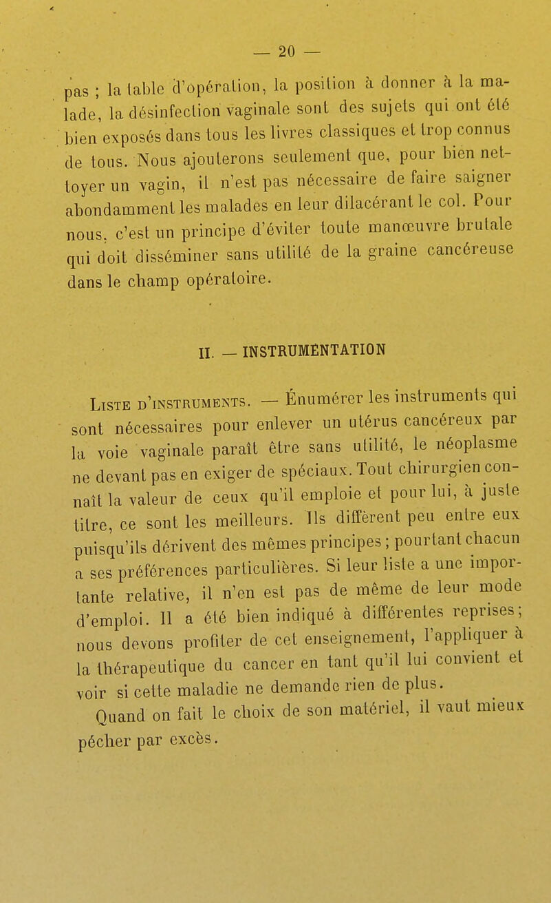 pas ; la lablc cVopôralion, la position à donner à la ma- lade' la désinfection vaginale sont des sujets qui ont été bien'exposés dans tous les livres classiques et trop connus de tous. Nous ajouterons seulement que, pour bien net- toyer un vagin, il n'est pas nécessaire défaire saigner abondamment les malades en leur dilacérant le col. Pour nous, c'est un principe d'éviter toute manœuvre brutale qui doit disséminer sans utilité de la graine cancéreuse dans le champ opératoire. II. — INSTRUMENTATION Liste d'instruments. - Énumérer les instruments qui sont nécessaires pour enlever un utérus cancéreux par la voie vaginale paraît être sans utilité, le néoplasme ne devant pas en exiger de spéciaux. Tout chirurgien con- naît la valeur de ceux qu'il emploie et pour lui, à juste titre, ce sont les meilleurs. Ils diffèrent peu entre eux puisqu'ils dérivent des mêmes principes ; pourtant chacun a ses préférences particulières. Si leur liste a une impor- tante relative, il n'en est pas de même de leur mode d'emploi. 11 a été bien indiqué à différentes reprises; nous devons profiter de cet enseignement, l'appliquer à la thérapeutique du cancer en tant qu'il lui convient et voir si cette maladie ne demande rien de plus. Quand on fait le choix de son matériel, il vaut mieux pécher par excès.