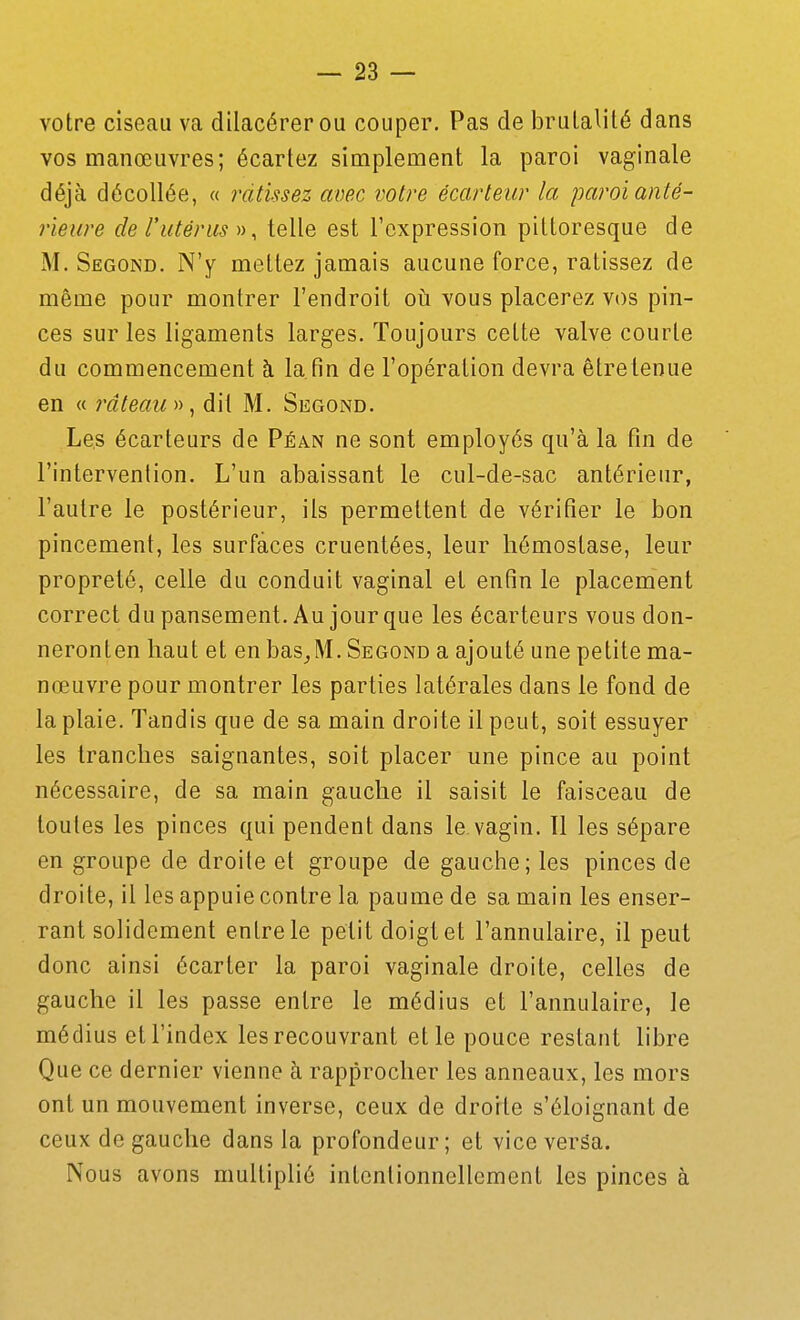 votre ciseau va dilacérerou couper. Pas de brulalité dans vos manœuvres; écartez simplement la paroi vaginale déjà décollée, « ratissez avec votre écarteur la paroi anté- rieure de rutérus 11 ^ telle est l'expression pittoresque de M. Segond. N'y mettez jamais aucune force, ratissez de même pour montrer l'endroit où vous placerez vos pin- ces sur les ligaments larges. Toujours cette valve courte du commencement à la. fin de l'opération devra être tenue en « râteau», dit M. Segond. Les écarteurs de Péan ne sont employés qu'à la fin de l'intervention. L'un abaissant le cul-de-sac antérieur, l'autre le postérieur, ils permettent de vérifier le bon pincement, les surfaces cruentées, leur hémostase, leur propreté, celle du conduit vaginal et enfin le placement correct dupansement. Au jourque les écarteurs vous don- neronten haut et en bas^M. Segond a ajouté une petite ma- nœuvre pour montrer les parties latérales dans le fond de la plaie. Tandis que de sa main droite il peut, soit essuyer les tranches saignantes, soit placer une pince au point nécessaire, de sa main gauche il saisit le faisceau de toutes les pinces qui pendent dans le vagin. Il les sépare en groupe de droite et groupe de gauche; les pinces de droite, il les appuie contre la paume de sa main les enser- rant solidement entre le petit doigt et l'annulaire, il peut donc ainsi écarter la paroi vaginale droite, celles de gauche il les passe entre le médius et l'annulaire, le médius et l'index les recouvrant elle pouce restant libre Que ce dernier vienne à rapprocher les anneaux, les mors ont un mouvement inverse, ceux de droite s'éloignant de ceux de gauche dans la profondeur; et vice veréa. Nous avons multiplié intentionnellement les pinces à