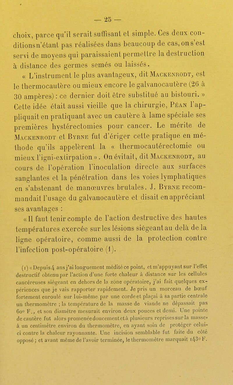 choix, parce qu'il serait sufRsanl et simple. Ces deux con- ditionsn étant pas réalisées dans beaucoup de cas, on s'est servi de moyeus qui paraissaient permettre la destruction à distance des germes semés ou laissés. « L'instrument le plus avantageux, dit Mackenrodt^ est le thermocautère ou mieux encore le galvanocautère (26 à 30 ampères) : ce dernier doit être substitué au bistouri. » Cette idée était aussi vieille que la chirurgie, Péan l'ap- phquait en pratiquant avec un cautère à lame spéciale ses premières hystérectomies pour cancer. Le mérite de Mackenrodt et Byrne fut d'ériger cette pratique en mé- thode qu'ils appelèrent la « thermocautérectomie ou mieux l'igni-extirpation». On évitait, dit Mackenrodt, au cours de l'opération l'inoculation directe aux surfaces sanglantes et la pénétration dans les voies lymphatiques en s'abstenant de manœuvres brutales. J. Byrne recom- mandait l'usage du galvanocautère et disait en appréciant ses avantages : «Il faut tenir compte de l'action destructive des hautes températures exercée sur les lésions siégeant au delà de la ligne opératoire, comme aussi de la protection contre l'infection post-opératoire (t). (i) «Depuis 4 ans j'ai longuement médité ce point, etm'appuyantsur l'effet destructif obtenu par l'action d'une forte chaleur à distance sur les cellules cancéreuses siégeant en dehors de la zône opératoire, j'ai fait quelques ex- périences que je vais rapporter rapidement. Je pris un morceau de bœuf fortement enroulé sur lui-même par une corde et plaçai à sa partie centrale un thermomètre ; la température de la masse de viande ne dépassait pas Coo F., et son diamètre mesurait environ deux pouces cl demi. Une pointe dccautère fut alors promcncedouccmcntctà plusieurs rcpriscssur la masse» à un centimètre environ du thermomètre, en ayant soin de protéger celui- ci contre la chaleur rayonnante. Une incision semblable fut faite du côté opposé; et avant môme de l'avoir terminée, le thermomètre marquait i43ol'.