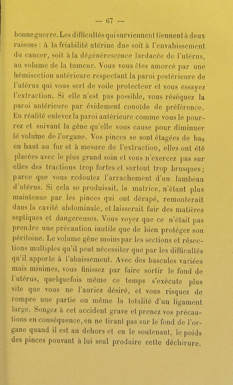 bonneguerre. Les difficultés qui surviennent tiennent à deux raisons: à la friabilité utérine due soit à l'envahissement du cancer, soit à la dégénérescence lardacée de l'utérus, au volume de la tumeur. Vous vous êtes amorcé par une hémisection antérieure respectant la paroi postérieure de l'utérus qui vous sert de voile protecteur et vous essayez l'extraction. Si elle n'est pas possible, vous réséquez la paroi antérieure par évidement conoïde de préférence. En réalité enlevez la paroi antérieure comme vous le pour- rez et suivant la gêne qu'elle vous cause pour diminuer lé volume de l'organe. Vos pinces se sont élagées de bas en haut au fur et à mesure de l'exlraclion, elles ont été placées avec le plus grand soin et vous n'exercez pas sur elles des tractions trop fortes et surtout trop brusques; parce que vous redoutez l'arrachement d'un lambeau d'utérus. Si cela se produisait, la matrice, n'étant plus maintenue par les pinces qui ont dérapé, remonterait dans la cavité abdominale, et laisserait fuir des matières septiques et dangereuses. Vous voyez que ce n'était pas prendre une précaution inutile que de bien protéger son péritoine. Le volume gêne moins par les sections et résec- tions multiples qu'il peut nécessiter que par les difficultés qu'il apporte à l'abaissement. Avec des bascules variées mais minimes, vous finissez par faire sortir le fond de l'utérus, quelquefois même ce temps s'exécute plus vite que vous ne l'auriez désiré, et vous risquez de rompre une partie ou même la totalité d'un ligament large. Songez à cet accident grave et prenez vos précau- tions en conséquence, en ne tirant pas sur le fond de l'or- gane quand il est au dehors et en le soutenant, le poids des pinces pouvant à lui seul produire cette déchirure.
