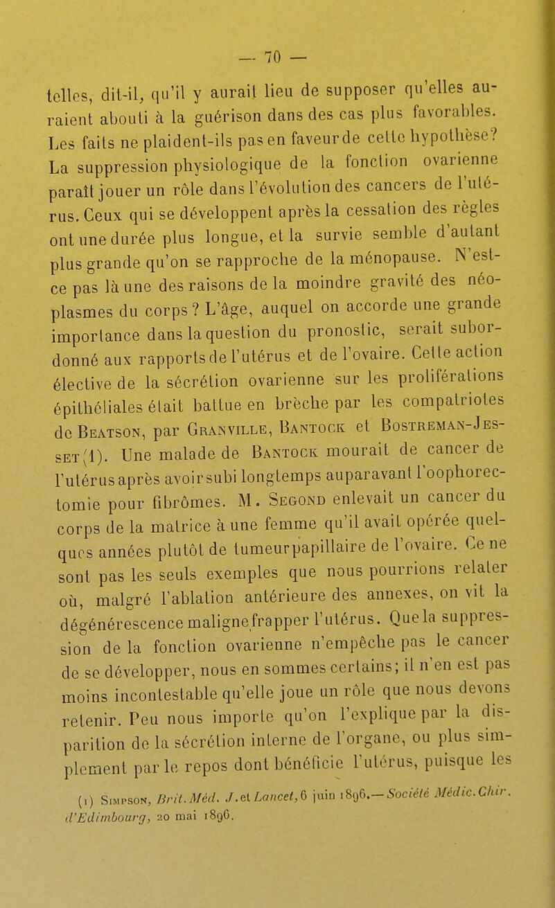 telles, dit-il, qu'il y aurait lieu de supposer qu'elles au- raient abouti à la guérison dans des cas plus favoraiîles. Les faits ne plaident-ils pas en faveurde cette hypothèse? La suppression physiologique de la fonction ovarienne paraît jouer un rôle dans l'évolution des cancers de l'ulé- rus. Ceux qui se développent après la cessation des règles ont une durée plus longue, et la survie semble d'autant plus grande qu'on se rapproche de la ménopause. N'est- ce pas là une des raisons de la moindre gravité des néo- plasmes du corps? L'âge, auquel on accorde une grande importance dans la question du pronostic, serait subor- donné aux rapports de l'utérus et de l'ovaire. Celle action élective de la sécrétion ovarienne sur les proliférations épithéliales élait battue en brèche par les compatriotes de Beatson, par Granville, Bantock et Bostreman-Jes- set(1). Une malade de Bantock mourait de cancer de l'utérus après avoir subi longtemps auparavant l'oophorec- tomle pour fibromes. M. Segond enlevait un cancer du corps de la matrice à une femme qu'il avait opérée quel- ques années plutôt de tumeurpapillaire de l'ovaire. Ce ne sont pas les seuls exemples que nous pourrions relater où, malgré l'ablation antérieure des annexes, on vit la dégénérescence mahgnefrapper l'utérus. Que la suppres- sion de la fonction ovarienne n'empêche pas le cancer de se développer, nous en sommes certains ; il n'en est pas moins incontestable qu'elle joue un rôle que nous devons retenir. Peu nous importe qu'on l'exphque par la dis- parition de la sécrétion interne de l'organe, ou plus sim- plement parle repos dont bénéficie l'utérus, puisque les (,) Simpson, Brit.Méd. J.elLancet,Q juin .896.-5oc:e/e Médic.Chir. d'Edimbourg, 20 mai 1896.