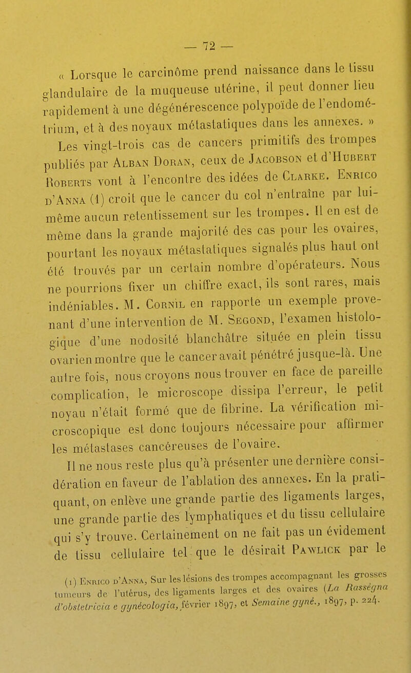 « Lorsque le carcinome prend naissance dans le lissii glandulaire de la muqueuse utérine, il peut donner lieu rapidement à une dégénérescence polypoïde de l'endomé- trium, et à des noyaux métastatiques dans les annexes. » Les' Yin^t-lrois cas de cancers primitifs des trompes publiés par Alban Doran, ceux de Jacobson et d'HuBERT HoRERTs vont à rencontre des idées de Clârke. Enrico d'Anna (1) croit que le cancer du col n'entraîne par lui- même aucun retentissement sur les trompes. Il en est de même dans la grande majorité des cas pour les ovaires, pourtant les noyaux mélaslaliques signalés plus haut ont élé trouvés par un certain nombre d'opérateurs. Nous ne pourrions fixer un chiffre exact, ils sont rares, mais indéniables. M. Cornil en rapporte un exemple prove- nant d'une intervention de M. Segond, l'examen histolo- gique d'une nodosité blanchâtre située en plein tissu ovarienmontre que le canceravait pénétré jusque-là. Une autre fois, nous croyons nous trouver en face de pareille complication, le microscope dissipa l'erreur, le petit noyau n'était formé que de fibrine. La vérification mi- croscopique est donc toujours nécessaire pour affirmer les métastases cancéreuses de l'ovaire. Il ne nous reste plus qu'à présenter une dernière consi- dération en faveur de l'ablation des annexes. En la prati- quant, on enlève une grande partie des ligaments larges, une grande partie des lymphatiques et du tissu cellulaire qui s'y trouve. Certainement on ne fait pas un évidement de tissu cellulaire tel que le désirait Pawlick par le (0 EisRico d'Anna, Sur les lésions des trompes accompagnanl les grosses lu.ncnrs de l'utérus, des ligamenls larges el des ovaires [La Rassegna d'obslelricia e rji/nécolo(/ia,Jévnov 1897, et Semaine gyné., 1897, p. 22/1.