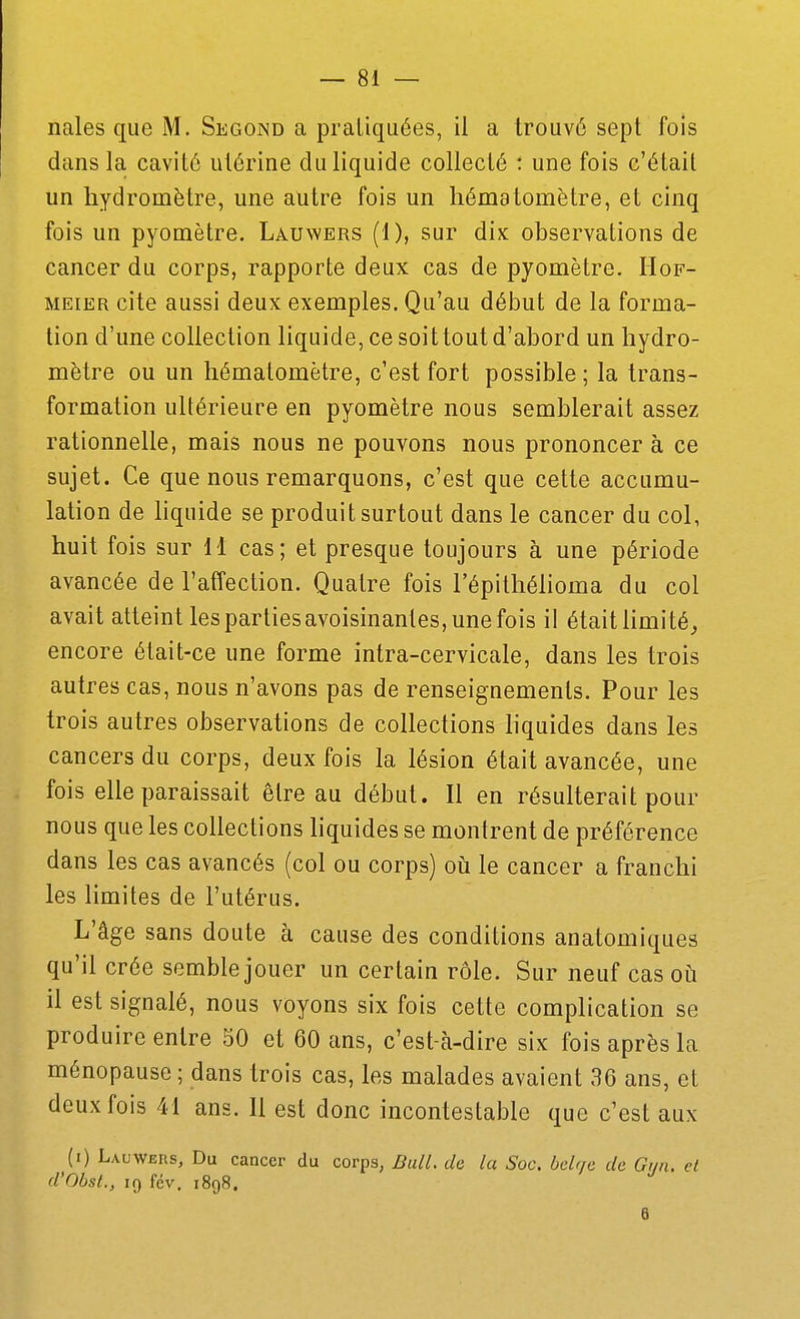 nales que M. Second a pratiquées, il a trouvé sept fois dans la cavité utérine du liquide collecté : une fois c'était un hydromètre, une autre fois un hématomètre, et cinq fois un pyomètre. Lauwers (1), sur dix observations de cancer du corps, rapporte deux cas de pyomètre. Hof- MEiER cite aussi deux exemples. Qu'au début de la forma- tion d'une collection liquide, ce soi t tout d'abord un hydro- mètre ou un hématomètre, c'est fort possible; la trans- formation ultérieure en pyomètre nous semblerait assez rationnelle, mais nous ne pouvons nous prononcer à ce sujet. Ce que nous remarquons, c'est que cette accumu- lation de liquide se produit surtout dans le cancer du col, huit fois sur 11 cas; et presque toujours à une période avancée de l'affection. Quatre fois l'épilhélioma du col avait atteint les parties avoisinantes, une fois il était limité, encore était-ce une forme intra-cervicale, dans les trois autres cas, nous n'avons pas de renseignements. Pour les trois autres observations de collections liquides dans les cancers du corps, deux fois la lésion était avancée, une fois elle paraissait être au début. Il en résulterait pour nous que les collections liquides se montrent de préférence dans les cas avancés (col ou corps) oii le cancer a franchi les limites de l'utérus. L'âge sans doute à cause des conditions anatomiques qu'il crée semble jouer un certain rôle. Sur neuf cas où il est signalé, nous voyons six fois cette complication se produire entre 50 et 60 ans, c'est-à-dire six fois après la ménopause ; dans trois cas, les malades avaient 36 ans, et deux fois 41 ans. Il est donc incontestable que c'est aux (i) Lauwers, Du cancer du corps, DalL de la Soc. belr/e de Gr/n. et d'Obst., 19 fév. 1898. B