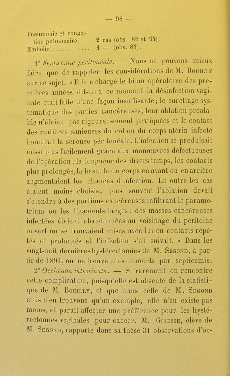 Pneumonie et conges- tion pulmonaire.... 2 cas (obs. 82 et 94). Embolie 1 — (o^s. 85). { Septicémie pérïtonéale. — Nous ne pouvons mieux faire que de rappeler les considéraLions de M. Houilly sur ce sujet. « Elle a chargé le bilan opératoire des pre- mières années, dit-il; à ce moment la désinfection vagi- nale était faite d'une façon insuffisante; le cureltage sys- tématique des parties cancéreuses, leur ablation préala- ble n'étaient pas rigoureusement pratiquées et le contact des matières sanieuses du col ou du corps utérin infecté inoculait la séreuse péritonéale. L'infection se produisait aussi plus facilement grâce aux manœuvres défectueuses de l'opération ; la longueur des divers temps, les contacts plus prolongés, la bascule du corps en avant ou en arrière augmentaient les chances d'infection. En outre les cas étaient moins choisis; plus souvent l'ablation devait s'étendre à des portions cancéreuses infiltrant le parame- trium ou les ligaments larges ; des masses cancéreuses infectées étaient abandonnées au voisinage du péritoine ouvert ou se trouvaient mises avec lui en contacts répé- tés et prolongés et l'infection s'en suivait. » Dans les vingt-huit dernièreshystérectomies de M. Second, à par- tir de 1894, on ne trouve plus de morts par septicémie. 1 Occlusion intestinale. — Si rarement on rencontre cette complication, puisqu'elle est absente de la statisti- que de M. BouiLLY, et que dans celle de M. Segond nous n'en trouvons qu'un exemple, elle n'en existe pas moins, et paraît aiïecter une préférence pour les hysté- rectomies vaginales pour cancer. M. Giresse, élève de M. Segond, rapporte dans sa thèse 31 observations d'oc-