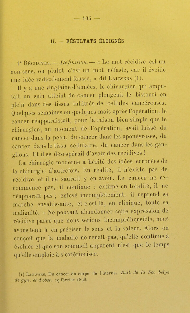 II. - RÉSULTATS ÉLOIGNÉS V Hécidives.— Définition.— « Lo mot récidive est un non-sens, ou plutôt c'est un mot néfaste, car il éveille une idée radicalement fausse, » dit Lauwers (1). Il V a une vinetaine d'années, le chirurgien qui ampu- lait un sein atteint de cancer plongeait le bistouri en plein dans des tissus infiltrés de cellules cancéreuses. Quelques semaines ou quelques mois après l'opération, le cancer réapparaissait, pour la raison bien simple que le chirurgien, au moment de l'opération, avait laissé du cancer dans la peau, du cancer dans les aponévroses, du cancer dans le tissu cellulaire, du cancer dans les gan- glions. Et il se désespérait d'avoir des récidives ! La chirurgie moderne a hérité des idées erronées de la chirurgie d'autrefois. En réalité, il n'existe pas de récidive, et il ne saurait y en avoir. Le cancer ne re- commence pas, il continue : extirpé en totalité, il ne réapparaît pas ; enlevé incomplètement, il reprend sa marche envahissante, et c'est là, en clinique, toute sa malignité. » Ne pouvant abandonner cette expression de récidive parce que nous serions incompréhensible, nous avons tenu à en préciser le sens et la valeur. Alors on conçoit que la maladie ne renaît-pas, qu'elle continue à évoluer et que son sommeil apparent n'est que le temps qu'elle emploie à s'extérioriser. (i) Lauwers, Du cancer du corps de l'utérus. Dali, de la Soc. belge de gyn. et d''obst. 19 février 1898.