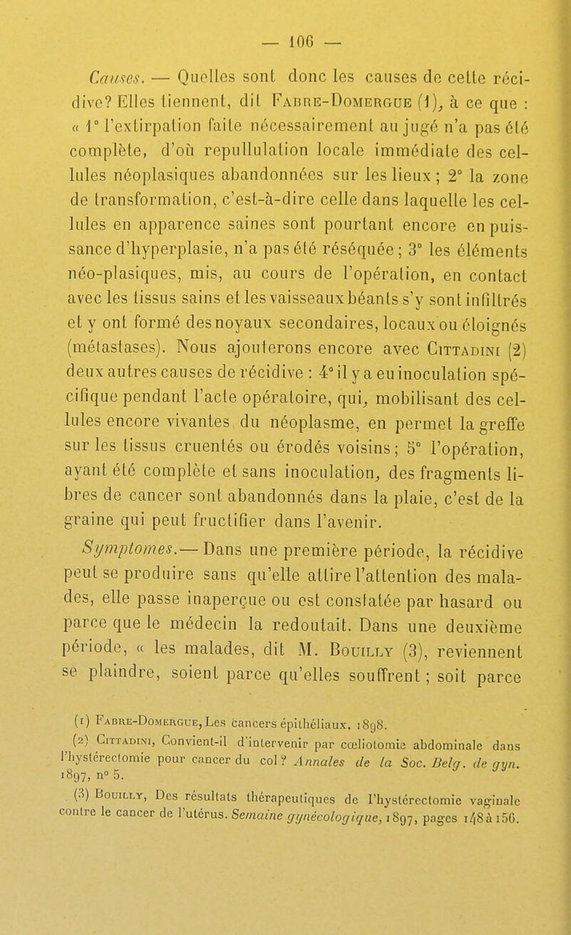 Causes. — Quelles sont donc les causes do celte réci- dive? Elles liennent, dil Fabre-Domergue {\), à ce que : « r l'extirpation faite nécessairement au jugé n'a pas été complète, d'oii repullulation locale immédiate des cel- lules néoplasiques abandonnées sur les lieux ; 2° la zone de transformation, c'est-à-dire celle dans laquelle les cel- lules en apparence saines sont pourtant encore en puis- sance d'hyperplasie, n'a pas été réséquée; 3° les éléments néo-plasiques, mis, au cours de l'opération, en contact avec les tissus sains elles vaisseaux béants s'y sont infiltrés et y ont formé des noyaux secondaires, locaux ou éloignés (métastases). Nous ajouterons encore avec Cittadini (2) deux autres causes de récidive : 4 il y a eu inoculation spé- cifique pendant l'acte opératoire, qui, mobilisant des cel- lules encore vivantes du néoplasme, en permet la greffe sur les tissus cruentés ou érodés voisins; 5° l'opération, ayant été complète et sans inoculation, des fragments li- bres de cancer sont abandonnés dans la plaie, c'est de la graine qui peut fructifier dans l'avenir. Symptômes.—Dm^ une première période, la récidive peut se produire sans qu'elle attire l'attention des mala- des, elle passe inaperçue ou est constatée par hasard ou parce que le médecin la redoutait. Dans une deuxième période, « les malades, dit M. Bouilly (3), reviennent se plaindre, soient parce qu'elles souffrent; soit parce (1) Fabre-Domergue,Les cancers épilhcliaux. i8g8. (2) Cittadini, Convient-il d'intervenir par cœliotomic abdominale dans riiystéreclomie pour cancer du col? Annales de la Soc. Bel g. de gyn. 1897, n° 5. (3) Bouilly, Des résultats thérapeutiques de l'hystérectomie vaginale contre le cancer de l'utérus. Semaine gynécologique, i^-j, pages i/,8à i5G.