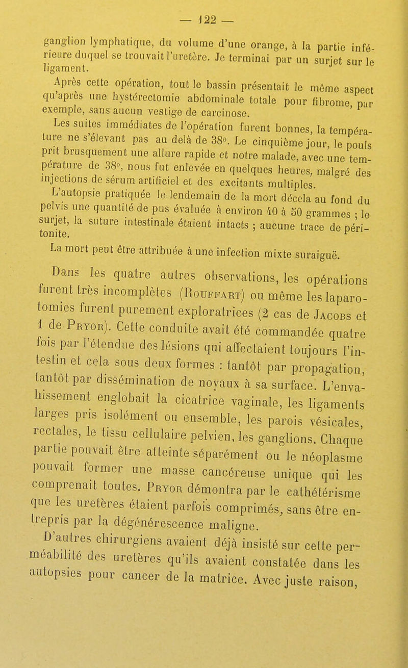 ganglion lymphatique, du volume d'une orange, à la partie infé rieure duquel se trouvait l'uretère. Je terminai par un suriet sur le ligament. Après celte opération, tout le bassin présentait le môme aspect qu'après une hystérectoraie abdominale totale pour fibrome n-.r exemple, sans aucun vestige de carcinose. ' ' Les suites immédiates de l'opération furent bonnes, la tempéra- ture ne s'éievant pas au delà de 38o. Le cinquième jour, le pouls prit brusquement une allure rapide et notre malade, avec une tem- pérature de 38, nous fut enlevée en quelques heures, malgré des injections de sérum artiticiel et des excitants multiples L'autopsie pratiquée le lendemain de la mort décela au fond du peivis une quantité de pus évaluée à environ 40 à oO grammes • lo surjet, la suture intestinale étaient intacts ; aucune trace de oéri- tonite. ^ La mort peut être attribuée à une infection mixte suraiguë. Dans les quatre autres observations, les opérations furent très incomplètes (Rouffart) ou môme les laparo- tomies furent purement exploratrices (2 cas de Jacobs et 1 de Pryor). Celte conduite avait été commandée quatre fois par l'étendue des lésions qui afPectaient toujours l'in- testin et cela sous deux formes : tantôt par propagation tantôt par dissémination de noyaux à sa surface. L'enva- hissement englobait la cicatrice vaginale, les ligaments larges pris isolément ou ensemble, les parois vésicales rectales, le tissu cellulaire pelvien, les ganglions. Chaque partie pouvait être atteinte séparément ou le néoplasme pouvait former une masse cancéreuse unique qui les comprenait toutes. Pryor démontra par le calhétérisme que les uretères étaient parfois comprimés, sans être en- trepris par la dégénérescence maligne. D'autres chirurgiens avaient déjà insisté sur cette per- méabilité des uretères qu'ils avaient constatée dans les autopsies pour cancer de la matrice. Avec juste raison,