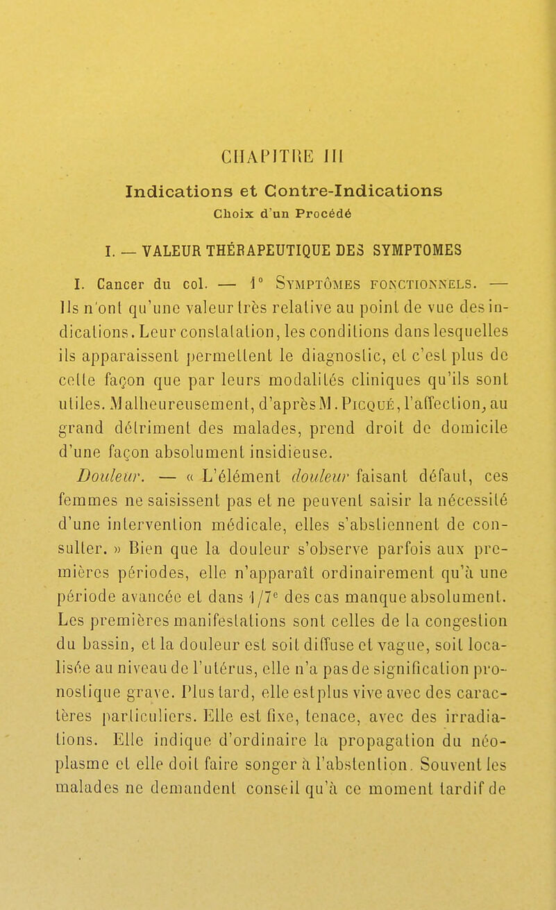 ciiAPiTiiE m Indications et Contre-Indications Choix d'un Procédé I. — VALEUR THÉBAPEUTIQUE DES SYMPTOMES I. Cancer du col. — i° Symptômes fonxtioknels. — Us n'onl qu'une valeur très relative au point de vue des in- dications . Leur constatation, les conditions dans lesquelles ils apparaissent permettent le diagnostic, et c'est plus de cette façon que par leurs modalités cliniques qu'ils sont utiles. Malheureusement, d'aprèsM.Picqué,ra(îection_,au grand détriment des malades, prend droit de domicile d'une façon absolument insidieuse. Douleur. — « L'élément douleur faisant défaut, ces femmes ne saisissent pas et ne peuvent saisir la nécessité d'une intervention médicale, elles s'abstiennent de con- sulter. » Bien que la douleur s'observe parfois aux pre- mières périodes, elle n'apparaît ordinairement qu'à une période avancée et dans i jV des cas manque absolument. Les premières manifestations sont celles de la congestion du bassin, et la douleur est soit diffuse et vague, soit loca- lisée au niveau de l'utérus, elle n'a pas de signification pro- nostique grave. Plus tard, elle estplus vive avec des carac- tères particuliers. Elle est fixe, tenace, avec des irradia- tions. Elle indique d'ordinaire la propagation du néo- plasme et elle doit faire songer à l'abstention. Souvent les malades ne demandent conseil qu'à ce moment tardif de