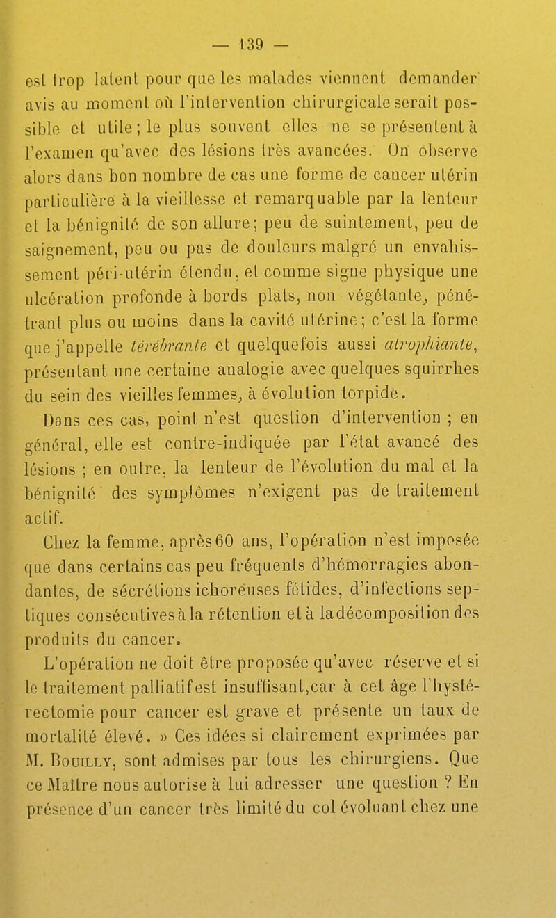 esl Irop latent pour que les malades viennent demander' avis au moment où Tinlervention cliirurgicale serait pos- sible et utile; le plus souvent elles ne se présentent à l'examen qu'avec des lésions très avancées. On observe alors dans bon nombre de cas une forme de cancer utérin particulière à la vieillesse et remarquable par la lenteur et la bénignité de son allure; peu de suintement, peu de saignement, peu ou pas de douleurs malgré un envahis- sement péri-ulérin étendu, et comme signe physique une ulcération profonde à bords plats, non végétante, péné- trant plus ou moins dans la cavité utérine; c'est la forme que j'appelle térébrante et quelquefois aussi alrophianie, présentant une certaine analogie avec quelques squirrhes du sein des vieilles femmes, à évolution torpide. Dans ces cas, point n'est question d'intervention ; en général, elle est contre-indiquée par l'état avancé des lésions ; en outre, la lenteur de l'évolution du mal et la bénignité des symptômes n'exigent pas de traitement actif. Chez la femme, après60 ans, l'opération n'est imposée que dans certains cas peu fréquents d'hémorragies abon- dantes, de sécrétions ichoréuses fétides, d'infections sep- tiques consécutives à la rétention et à ladécomposition des produits du cancer. L'opération ne doit être proposée qu'avec réserve et si le traitement palliatif est insuffisant,car à cet âge l'hysté- rectomie pour cancer est grave et présente un taux de mortalité élevé. » Ces idées si clairement exprimées par xM. BouiLLY, sont admises par tous les chirurgiens. Que ce Maître nous autorise à lui adresser une question ? En présence d'un cancer très limité du col évoluant chez une