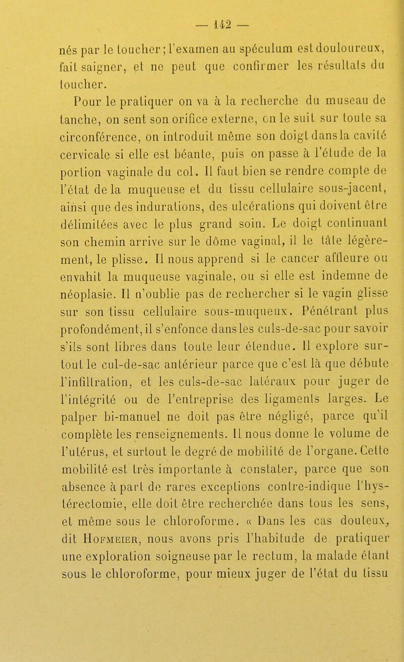 nés par le loucher ; l'examen au spéculum est douloureux, fait saigner, et ne peut que confirmer les résultats du loucher. Pour le pratiquer on va à la recherche du museau de tanche, on sent son orifice externe, on le suit sur toute sa circonférence, on introduit même son doigt dans la cavité cervicale si elle est béante, puis on passe à l'étude de la portion vaginale du col. Il faut bien se rendre compte de l'état delà muqueuse et du tissu cellulaire sous-jacent, ainsi que des indurations, des ulcérations qui doivent être délimitées avec le plus grand soin. Le doigt continuant son chemin arrive sur le dôme vaginal, il le tâle légère- ment, le plisse. 11 nous apprend si le cancer affleure ou envahit la muqueuse vaginale, ou si elle est indemne de néoplasie. Il n'oublie pas de rechercher si le vagin glisse sur son tissu cellulaire sous-muqueux. Pénétrant plus profondément, il s'enfonce dans les culs-de-sac pour savoir s'ils sont libres dans toute leur étendue. 11 explore sur- tout le cul-de-sac antérieur parce que c'est là que débute rinfiilration, et les culs-de-sac latéraux pour juger de l'intégrité ou de l'entreprise des ligamenls larges. Le palper bi-manuel ne doit pas être néglige, parce qu'il complète les renseignements. Il nous donne le volume de l'utérus, et surtout le degré de mobilité de l'organe. Celte mobilité est très importante à constater, parce que son absence à part de rares exceptions contre-indique l'hys- térectomie, elle doit être recherchée dans tous les sens, et même sous le chloroforme. « Dans les cas douteux, dit HoFMEiER, nous avons pris l'habitude de pratiquer une exploration soigneuse par le rectum, la malade étant sous le chloroforme, pour mieux juger de l'état du tissu