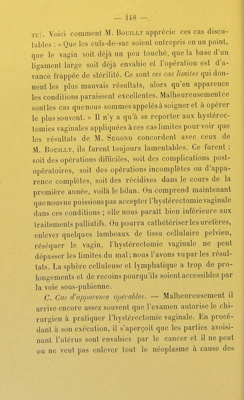 tu). Voici commenl M. Bouilly apprécie ces cas discu- tables : « Que les culs-de-sac soient entrepris en un point, que le vagin soit déjà un peu touché, que la base d'un ligament large soit déjà envahie eL l'opération est d'a- vance frappée de stérilité. Ce sont ces cas lïmiles qui don- nent les plus mauvais résultats, alors qu'en apparence les conditions paraissent excellentes. Malheureusementce senties cas quenous sommes appelés à soigner et à opérer le plus souvent. » Il n'y a qu'à se reporter aux hystérec- lomies vaginales appUquées àces cashmites pourvoir que les résultats de M. Segond concordent avec ceux de M. BouiLLY, ils furent toujours lamentables. Ce furent ; soit des opérations difficiles, soit des complications post- opératoires, soit des opérations incomplètes ou d'appa- rence complètes, soit des récidives dans le cours de la première année, voilà le bilan. On comprend maintenant quenousne puissionspas accepter l'hystérectomievaginale dans ces conditions ; elle nous paraît bien inférieure aux traitements palliatifs. On pourra cathétériser les uretères, enlever quelques lambeaux de tissu cellulaire pelvien, réséquer le vagin, l'hystérectomie vaginale ne peut dépasser les limites du mal; nous l'avons vupar les résul- tats. La sphère celluleuse et lymphatique a trop de pro- longements et de recoins pourqu'ils soient accessibles par la voie sous-pubienne. C. Cas d'apparence opérables. — Malheureusement il arrive encore assez souvent que l'examen autorise le chi- rurgien à pratiquer l'hystérectomie vaginale. En procé- dant à son exécution, il s'aperçoit que les parties avoisi- nant l'utérus sont envahies par le cancer et il ne peut ou ne veut pas enlever tout le néoplasme à cause des