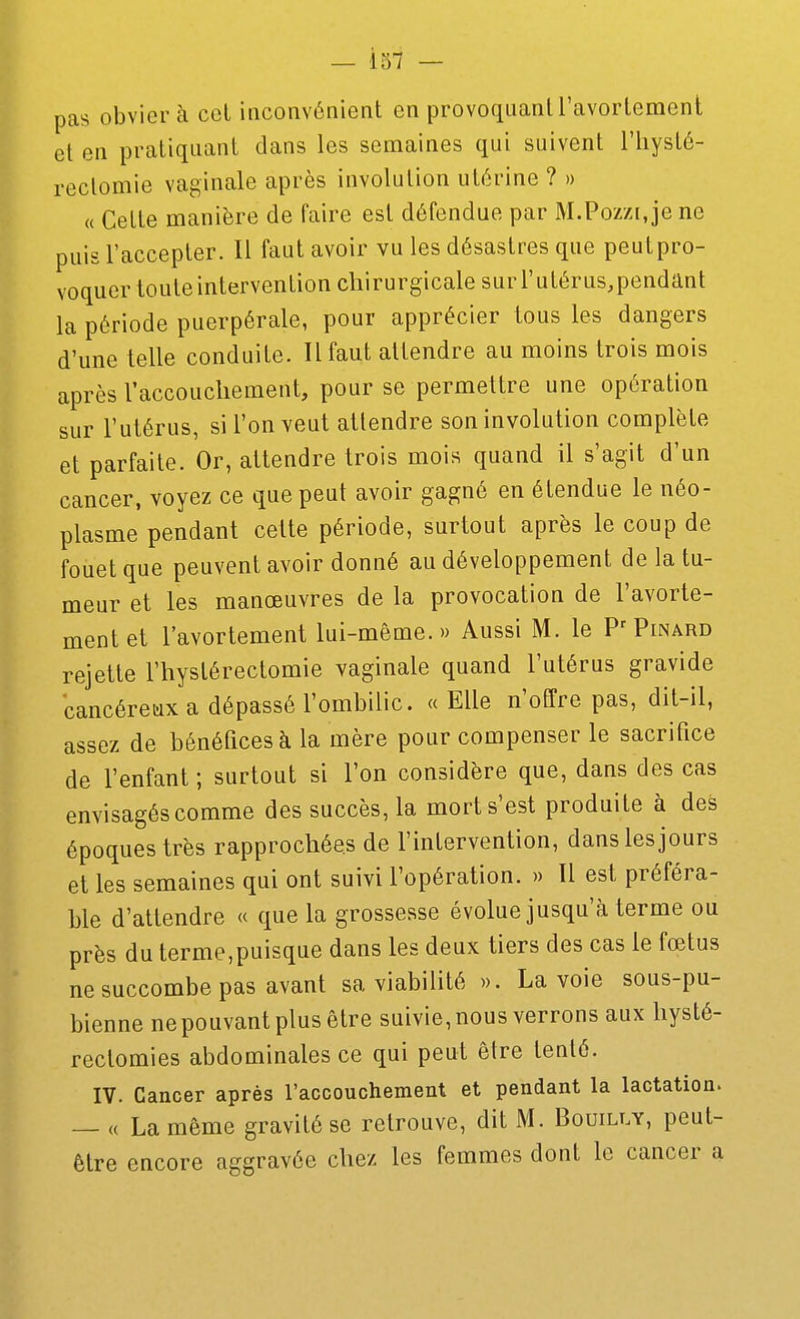 pas obviera cet inconvénient en provoquant l'avortemcnt et en pratiquant dans les semaines qui suivent l'iiysté- rectomie vaginale après involution utérine ? » « Cette manière de faire est défendue par M.Poz/i, je ne puis l'accepter. Il faut avoir vu les désastres que peulpro- voquer toute intervention chirurgicale sur l'utérus.pendant la période puerpérale, pour apprécier tous les dangers d'une telle conduite. Il faut attendre au moins trois mois après l'accouchement, pour se permettre une opération sur l'utérus, si l'on veut attendre son involution complète et parfaite. Or, attendre trois mois quand il s'agit d'un cancer, voyez ce que peut avoir gagné en étendue le néo- plasme pendant cette période, surtout après le coup de fouet que peuvent avoir donné au développement de la tu- meur et les manœuvres de la provocation de l'avorte- mentet l'avortemcnt lui-même.» Aussi M. le Pinard rejette l'hystérectomie vaginale quand l'utérus gravide cancéreux a dépassé l'ombilic. « Elle n'offre pas, dit-il, assez de bénéfices à la mère pour compenser le sacrifice de l'enfant ; surtout si l'on considère que, dans des cas envisagés comme des succès, la morts'est produite à des époques très rapprochées de l'intervention, dans les jours et les semaines qui ont suivi l'opération. » Il est préféra- ble d'attendre « que la grossesse évolue jusqu'à terme ou près du terme,puisque dans les deux tiers des cas le fœtus ne succombe pas avant sa viabilité ». La voie sous-pu- bienne ne pouvant plus être suivie, nous verrons aux hysté- rectomies abdominales ce qui peut être tenté. IV. Cancer après l'accouchement et pendant la lactation. — (( La même gravité se retrouve, dit M. Bouilly, peut- être encore aggravée chez les femmes dont le cancer a