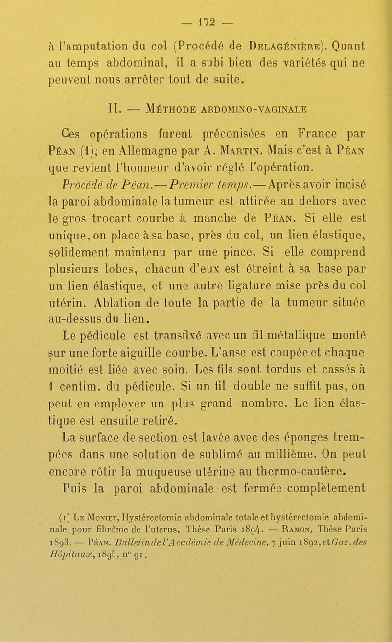 h l'amputation du col (Procédé de Delagénière). Quant au temps abdominal, il a subi bien des variétés qui ne peuvent nous arrêter tout de suite. II. — Méthode abdomino-vaginale Ces opérations furent préconisées en France par Péan {{); en Allemagne par A. Martin. Mais c'est à Péan que revient l'honneur d'avoir réglé l'opération. Procédé de Péan.—Premier temps.—Après avoir incisé la paroi abdominale la tumeur est attirée au dehors avec le gros trocart courbe à manche de Péan. Si elle est unique, on place à sa base, près du col, un lien élastique, sohdement maintenu par une pince. Si elle comprend plusieurs lobes, chacun d'eux est étreint à sa base par un lien élastique, et une autre ligature mise près du col utérin. Ablation de toute la partie de la tumeur située au-dessus du lien. Le pédicule est transfîxé avec un fil métallique monté sur une forte aiguille courbe. L'anse est coupée et chaque moitié est liée avec soin. Les fils sont tordus et cassés à 1 centim. du pédicule. Si un fil double ne suffit pas, on peut en employer un plus grand nombre. Le lien élas- tique est ensuite retiré. La surface de section est lavée avec des éponges trem- pées dans une solution de sublimé au millième. On peut encore rôtir la muqueuse utérine au thermo-cautère. Puis la paroi abdominale est fermée complètement (i) Le Montet, Hyslérectomie abdominale totale ethystércctomie abdomi- nale pour fibrome de l'utérus. Thèse Paris 1894. — Ramon, Thèse Paris 1893. — PiîAN. Bulletin de l'Académie de Médecine, 7 juin iSgajCtCar.rfes Hôpitaux, iSgf), n° 91.