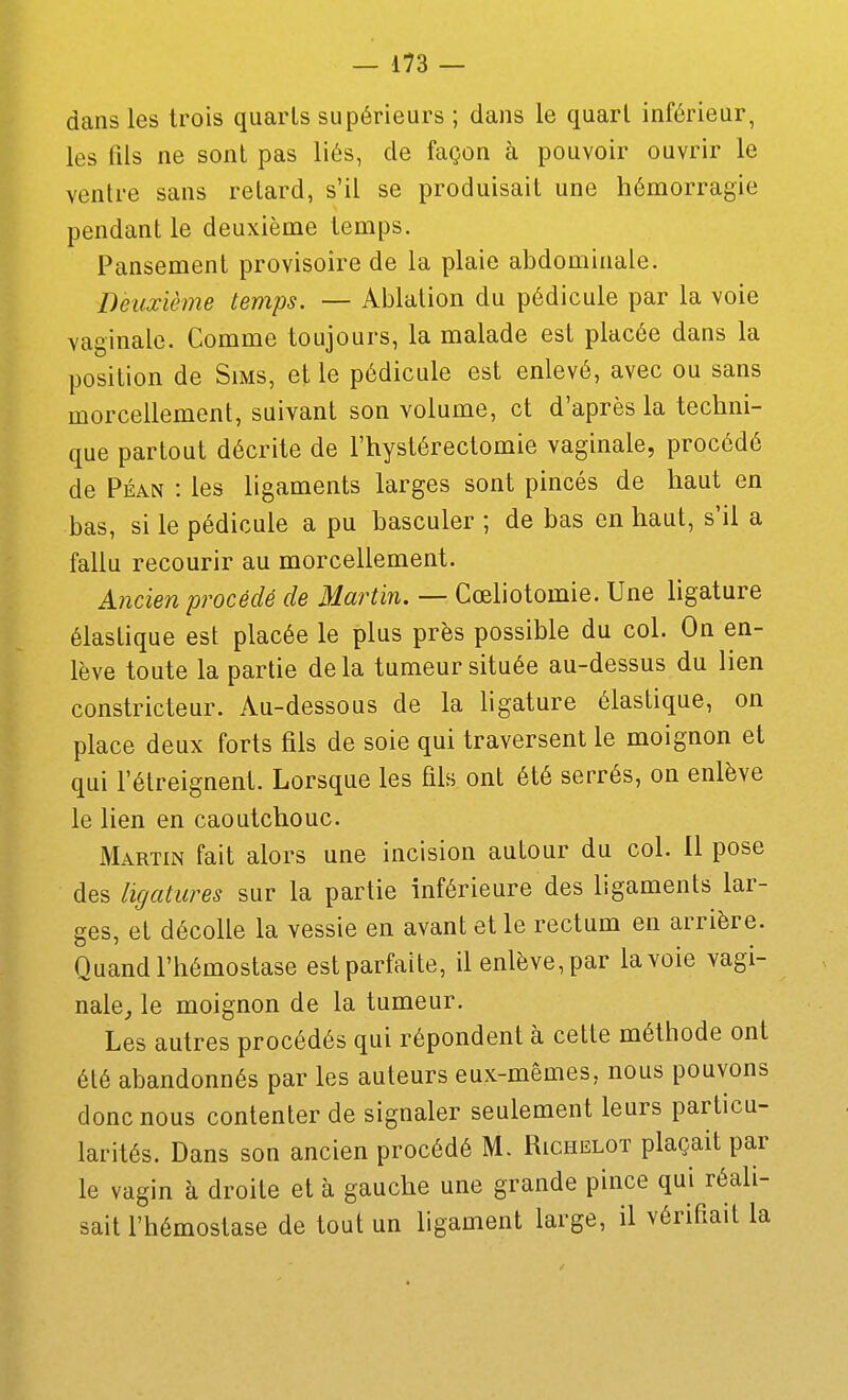 dans les trois quarts supérieurs ; dans le quart inférieur, les fils ne sont pas liés, de façon à pouvoir ouvrir le ventre sans relard, s'il se produisait une hémorragie pendant le deuxième temps. Pansement provisoire de la plaie abdominale. Deuxiètne temps. — Ablation du pédicule par la voie vaginale. Comme toujours, la malade est placée dans la position de Sims, et le pédicule est enlevé, avec ou sans morcellement, suivant son volume, et d'après la techni- que partout décrite de l'hystérectomie vaginale, procédé de Péan : les ligaments larges sont pincés de haut en bas, si le pédicule a pu basculer ; de bas en haut, s'il a fallu recourir au morcellement. A?icien procédé de Martin. — Cœliotomie. Une ligature élastique est placée le plus près possible du col. On en- lève toute la partie delà tumeur située au-dessus du lien constricteur. Au-dessous de la ligature élastique, on place deux forts fils de soie qui traversent le moignon et qui l'étreignent. Lorsque les fils ont été serrés, on enlève le lien en caoutchouc. Martin fait alors une incision autour du col. Il pose des ligatures sur la partie inférieure des ligaments lar- ges, et décolle la vessie en avant et le rectum en arrière. Quand l'hémostase est parfaite, il enlève, par la voie vagi- nale, le moignon de la tumeur. Les autres procédés qui répondent à cette méthode ont été abandonnés par les auteurs eux-mêmes, nous pouvons donc nous contenter de signaler seulement leurs particu- larités. Dans son ancien procédé M. Rici-ielot plaçait par le vagin à droite et à gauche une grande pince qui réali- sait l'hémostase de tout un ligament large, il vérifiait la