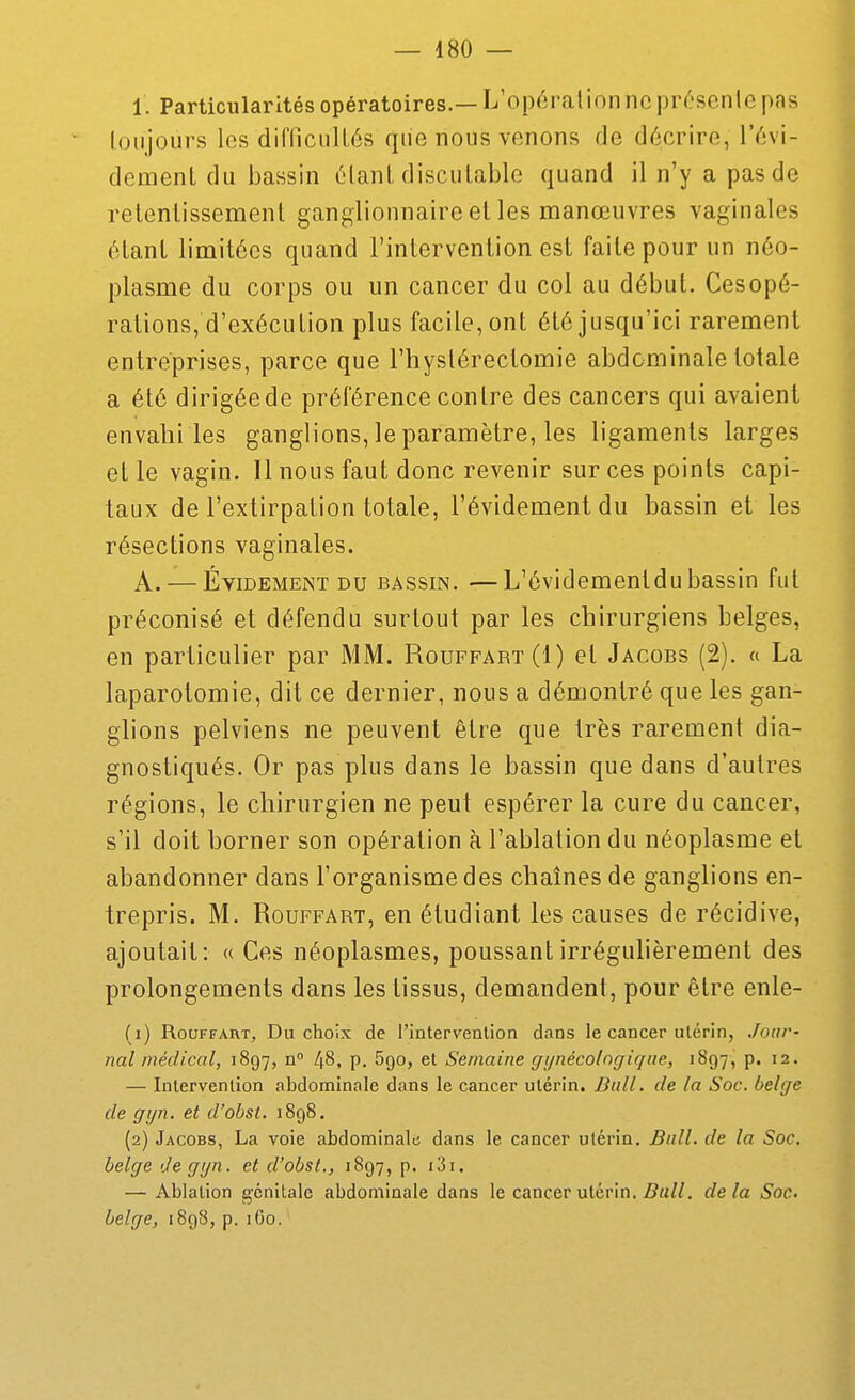 1. Particularités opératoires.— L'opéralionnc pr^-senlc pas loiijours les dirriciillés que nous venons de décrire, l'6vi- dement du bassin ôlanl discutable quand il n'y a pas de retentissement ganglionnaire et les manœuvres vaginales étant limitées quand l'intervention est faite pour un néo- plasme du corps ou un cancer du col au début. Cesopé- rations, d'exécution plus facile, ont été jusqu'ici rarement entréprises, parce que l'hyslérectomie abdominale totale a été dirigée de préférence contre des cancers qui avaient envahîtes ganglions, le paramètre, les ligaments larges et le vagin. Il nous faut donc revenir sur ces points capi- taux de l'extirpation totale, l'évidement du bassin et les résections vaginales. A. — ÉviDEMEiNT DU BASSIN. —L'évidementdu bassin fut préconisé et défendu surtout par les chirurgiens belges, en particulier par MM. Piouffart(I) et Jacobs (2). « La laparotomie, dit ce dernier, nous a démontré que les gan- glions pelviens ne peuvent être que très rarement dia- gnostiqués. Or pas plus dans le bassin que dans d'autres régions, le chirurgien ne peut espérer la cure du cancer, s'il doit borner son opération à l'ablation du néoplasme et abandonner dans l'organisme des chaînes de ganglions en- trepris. M. RouFFART, en étudiant les causes de récidive, ajoutait: « Ces néoplasmes, poussantirréguhèrement des prolongements dans les tissus, demandent, pour être enle- (1) RouFFART, Du choix de l'intervention dans le cancer utérin, Jour- nal médical, 1897, n 48, p. Sgo, et Semaine gi/nécolngiqne, 1897, p. 12. — Intervention abdominale dans le cancer utérin. Bull, de la Soc. belge de gijn. et d'obst. 1898. (2) Jacobs, La voie abdominale dans le cancer utérin, Bull, de la Soc. belge deggn. et d'obst., 1897, p. i3i. — Ablation génitale abdominale dans le cancer utérin. Bull, de la Soc belge, 1898, p. 160.