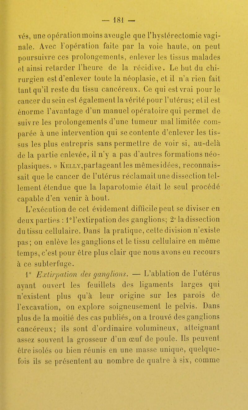 vés, une opération moins aveugle que riiystéreclomie vagi- nale. Avec Fopéralion faite par la voie haute, on peut poursuivre ces prolongements, enlever les tissus malades et ainsi retarder l'heure de la récidive. Le but du chi- rurgien est d'enlever toute la néoplasie, et il n'a rien fait tant qu'il reste du tissu cancéreux. Ce qui est vrai pour le cancer du sein est également la vérité pour l'utérus; et il est énorme Tavantage d'un manuel opératoire qui permet de suivre les prolongemenis d'une tumeur mal limitée com- parée à une intervention qui se contente d'enlever les tis- sus les plus entrepris sans permettre de voir si, au-delà de la partie enlevée, il n'y a pas d'autres formations néo- plasiques. » Kelly,partageant les mêmesidées, reconnais- sait que le cancer de l'utérus réclamait une dissection tel- lement étendue que la laparotomie était le seul procédé capable d'en venir à bout. L'exécution de cet évidement difficile peut se diviser en deux parties : iTextirpationdes ganghons; 2° la dissection du tissu cellulaire. Dans la pratique, celte division n'existe pas ; on enlève les ganglions et le tissu cellulaire en même temps, c'est pour être plus clair que nous avons eu recours à ce subterfuge. r Exlirpalion des ganglions. — L'ablation de l'utérus ayant ouvert les feuillets des ligaments larges qui n'existent plus qu'à leur origine sur les parois de l'excavation, on explore soigneusement le pelvis. Dans plus de la moitié des cas pubhés^ on a trouvé des ganglions cancéreux; ils sont d'ordinaire volumineux, atteignant assez souvent la grosseur d'un œuf de poule. Ils peuvent être isolés ou bien réunis en une masse unique, quelque- fois ils se présentent au nombre de quatre à six, comme