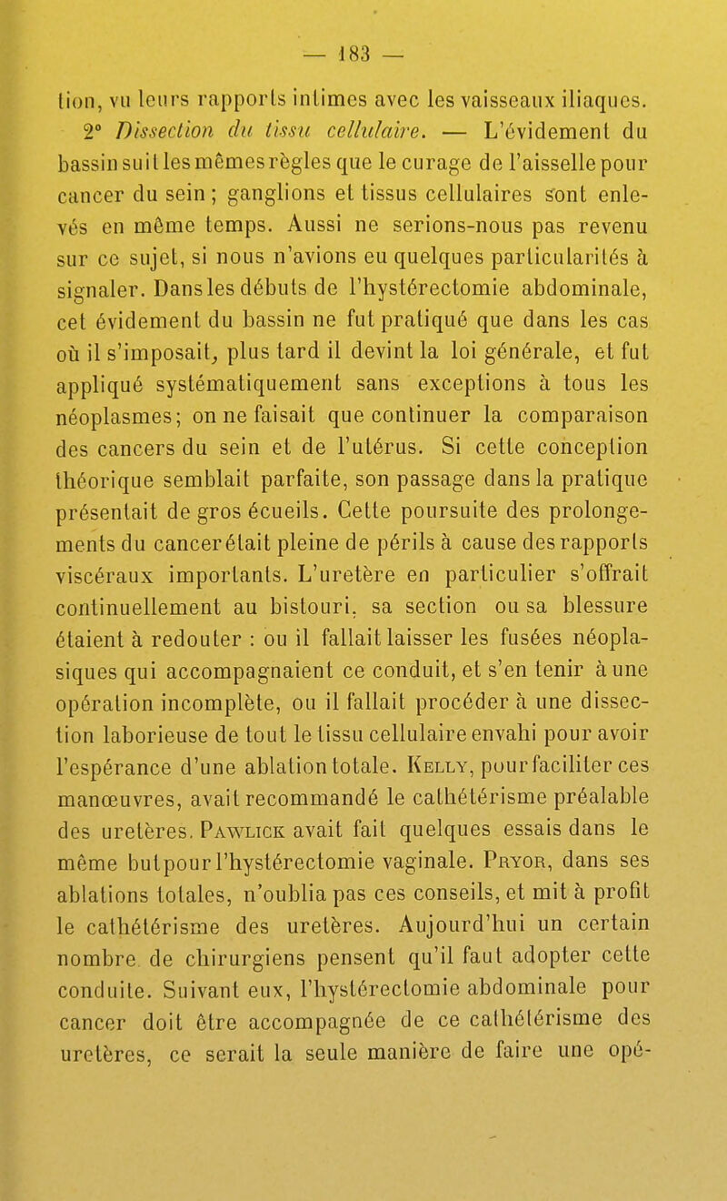 lion, vu leurs rapports intimes avec les vaisseaux iliaques. 2° Dissection du iissu cellulaire. — L'évidement du bassin suit les mêmes règles que le curage de l'aisselle pour cancer du sein ; ganglions et tissus cellulaires s'ont enle- vés en môme temps. Aussi ne serions-nous pas revenu sur ce sujet, si nous n'avions eu quelques particularités à signaler. Dans les débuts de l'hystérectomie abdominale, cet évidement du bassin ne fut pratiqué que dans les cas 011 il s'imposait^ plus lard il devint la loi générale, et fut appliqué systématiquement sans exceptions à tous les néoplasmes; on ne faisait que continuer la comparaison des cancers du sein et de l'utérus. Si cette conception théorique semblait parfaite, son passage dans la pratique présentait de gros écueils. Cette poursuite des prolonge- ments du cancer était pleine de périls à cause des rapports viscéraux importants. L'uretère en particulier s'offrait continuellement au bistouri, sa section ou sa blessure étaient à redouter : ou il fallait laisser les fusées néopla- siques qui accompagnaient ce conduit, et s'en tenir à une opération incomplète, ou il fallait procéder à une dissec- tion laborieuse de tout le tissu cellulaire envahi pour avoir l'espérance d'une ablation totale. Kelly, pour faciliter ces manœuvres, avait recommandé le cathélérisme préalable des uretères. Pawlick avait fait quelques essais dans le même butpour l'hystérectomie vaginale. Pryor, dans ses ablations totales, n'oublia pas ces conseils, et mit à profit le cathélérisme des uretères. Aujourd'hui un certain nombre de chirurgiens pensent qu'il faut adopter cette conduite. Suivant eux, l'hystérectomie abdominale pour cancer doit être accompagnée de ce cathélérisme des uretères, ce serait la seule manière de faire une opé-