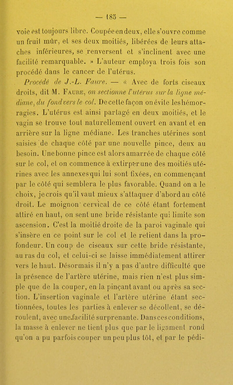 voie est toujours libre. Coupéeendeux, elles'ouvre comme un fruil mûr, et ses deux moitiés^, libérées de leurs atta- ches inférieures, se renversent e.t s'inclinent avec une facilité remarquable. >• L'auteur employa trois fois son procédé dans le cancer de l'utérus. Procédé de J.-L. Faure. — « Avec de forts ciseaux droits, dit M. Faure, on sectionne riitérus sur la ligne mé- diane,du fondversle col. Decettefaçon onévile leshémor- ragies. L'utérus est ainsi partagé en deux moitiés, et le vagin se trouve tout naturellement ouvert en avant et en arrière sur la ligne médiane. Les tranches utérines sont saisies'de chaque côté par une nouvelle pince, deux au besoin. Une bonne pince est alors amarrée de chaque côté sur le col, et on commence à extirp&rune des moitiés uté- rines avec les annexesqui lui sont fixées, en commençant par le côté qui semblera le plus favorable. Quand on a le choix, jecrois qu'il vaut mieux s'attaquer d'abord au côté droit. Le moignon cervical de ce côté étant fortement attiré en haut, on sent une bride résistante qui hmite son ascension. C'est la moitié droite de la paroi vaginale qui s'insère en ce point sur le col et le retient dans la pro- fondeur. Un coup de ciseaux sur cette bride résistante, au ras du col, et celui-ci se laisse immédiatement attirer vers le haut. Désormais il n'y a pas d'autre difficulté que la présence de l'artère utérine, mais rien n'est plus sim- ple que de la couper, en la pinçant avant ou après sa sec- tion. L'insertion vaginale et l'artère utérine étant sec- tionnées, toutes les parties à enlever se décollent, se dé- roulent, avec uneJ'acihlé surprenante. Danscesconditions, la masse à enlever ne tient plus que par le ïigfiment rond qu'on a pu parfois couper un peu plus tôt, et par le pédi-