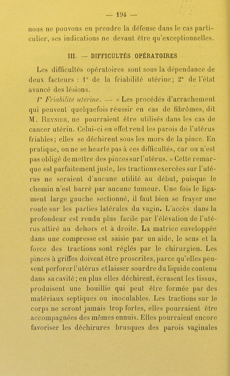 nous ne pouvons en prendre la défense dans le cas parti- culier, ses indications ne devant être qu'exceptionnelles. m. — DIFFICULTÉS OPÉRATOIRES Les difficultés opératoires sont sous la dépendance de deux facteurs : 1 de la friabilité utérine; 2° de l'état avancé des lésions. Friabilité utérine. — « Les procédés d'arrachement qui peuvent quelquefois réussir en cas de fibromes, dit M. Reynier, ne pourraient être utilisés dans les cas de cancer utérin. Celui-ci en effetrend les parois de l'utérus friables; elles se déchirent sous les mors de la pince. En pratique, on ne se heurte pas à ces difficultés, car on n'est pas obligé démettre des pincessurl'utérus. » Cette remar- que est parfaitement juste, les traclionsexercées sur l'uté- rus ne seraient d'aucune utilité au débuts puisque le chemin n'est barré par aucune tumeur. Une fois le hga- ment large gauche sectionné, il faut bien se frayer une route sur les parties latérales du vagin. L'accès dans la profondeur est rendu plus facile par l'élévation de l'uté- rus attiré au dehors et à droite. La matrice enveloppée dans une compresse est saisie par un aide, le sens et la force des tractions sont réglés par le chirurgien. Les pinces à griffes doivent être proscrites, parce qu'elles peu- vent perforer l'utérus ellaisser sourdre du liquide contenu dans sa cavité; en plus elles déchirent, écrasent les tissus, produisent une bouillie qui peut être formée par des matériaux septiques ou inoculables. Les tractions sur le corps ne seront jamais trop fortes, elles pourraient être accompagnées des mêmes ennuis. Elles pourraient encore favoriser les déchirures brusques des parois vaginales