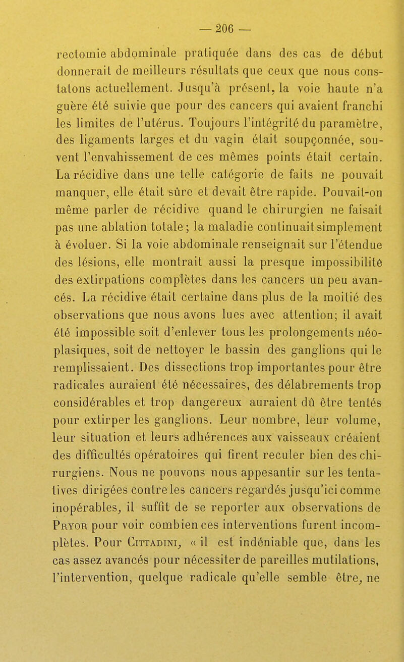 reclomie abdominale pratiquée dans des cas de début donnerait de meilleurs résultats que ceux que nous cons- tatons actuellement. Jusqu'à présent, la voie haute n'a guère été suivie que pour des cancers qui avaient franchi les hmites de l'utérus. Toujours l'intégrité du paramètre, des ligaments larges et du vagin était soupçonnée, sou- vent l'envahissement de ces mêmes points était certain. La récidive dans une telle catégorie de faits ne pouvait manquer, elle était sûre et devait être rapide. Pouvait-on même parler de récidive quand le chirurgien ne faisait pas une ablation totale; la maladie continuait simplement à évoluer. Si la voie abdominale renseignait sur l'étendue des lésions, elle montrait aussi la presque impossibilité des extirpations complètes dans les cancers un peu avan- cés. La récidive était certaine dans plus de la moitié des observations que nous avons lues avec attention; il avait été impossible soit d'enlever tous les prolongements néo- plasiques, soit de nettoyer le bassin des ganglions qui le remplissaient. Des dissections trop importantes pour être radicales auraient été nécessaires, des délabrements trop considérables et trop dangereux auraient dû être tentés pour extirper les ganglions. Leur nombre, leur volume, leur situation et leurs adhérences aux vaisseaux créaient des difficultés opératoires qui firent reculer bien des chi- rurgiens. Nous ne pouvons nous appesantir sur les tenta- tives dirigées contre les cancers regardés jusqu'ici comme inopérables_, il suffit de se reporter aux observations de Pryor pour voir combien ces interventions furent incom- plètes. Pour CiTTADiNi^ « il est indéniable que, dans les cas assez avancés pour nécessiter de pareilles mutilations, l'intervention, quelque radicale qu'elle semble être^ ne