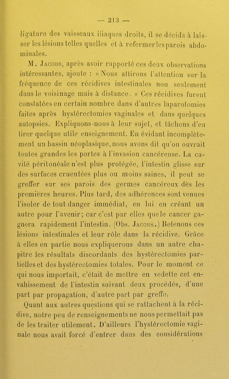 ligature clos vaisseaux iliaques droits, il se décida à lais- ser les lésions telles quelles et à refermerlcsparois abdo- minales. M. Jacobs, après avoir rapporté ces deux observations intéressantes, ajoute : «Nous attirons l'attention sur la fréquence de ces récidives intestinales non seulement dans le voisinage mais à distance. » Ces récidives furent constatées en certain nombre dans d'autres laparotomies faites après bystérectomies vaginales et dans quelques autopsies. Expliquons-nous à leur sujet, et lâchons d'en tirer quelque utile enseignement. En évidant incomplète- ment un bassin néoplasique, nous avons dit qu'on ouvrait toutes grandes les portes à l'invasion cancéreuse. La ca- vité péritonéale n'est plus prolégée, l'intestin glisse sur des surfaces cruentées plus ou moins saines, il peut se greffer sur ses parois des germes cancéreux dès les premières heures. Plus tard, des adhérences sont venues l'isoler de tout danger immédiat, en lui en créant un autre pour l'avenir; car c'est par elles quele cancer ga- gnera rapidement l'intestin. (Obs. Jacobs.) Retenons ces lésions intestinales et leur rôle dans la récidive. Grâce à elles en partie nous expliquerons dans un autre cha- pitre les résultats discordants des bystérectomies par- tielles et des bystérectomies totales. Pour le moment ce qui nous importait, c'était de mettre en vedette cet en- vahissement de l'intestin suivant deux procédés, d'une part par propagation, d'autre part par greffe. Quant aux autres questions qui se rattachent à la réci- dive, notre peu de renseignements ne nous permettait pas de les traiter utilement. D'ailleurs rhystércctomie vagi- nale nous avait forcé d'entrer dans des considérations