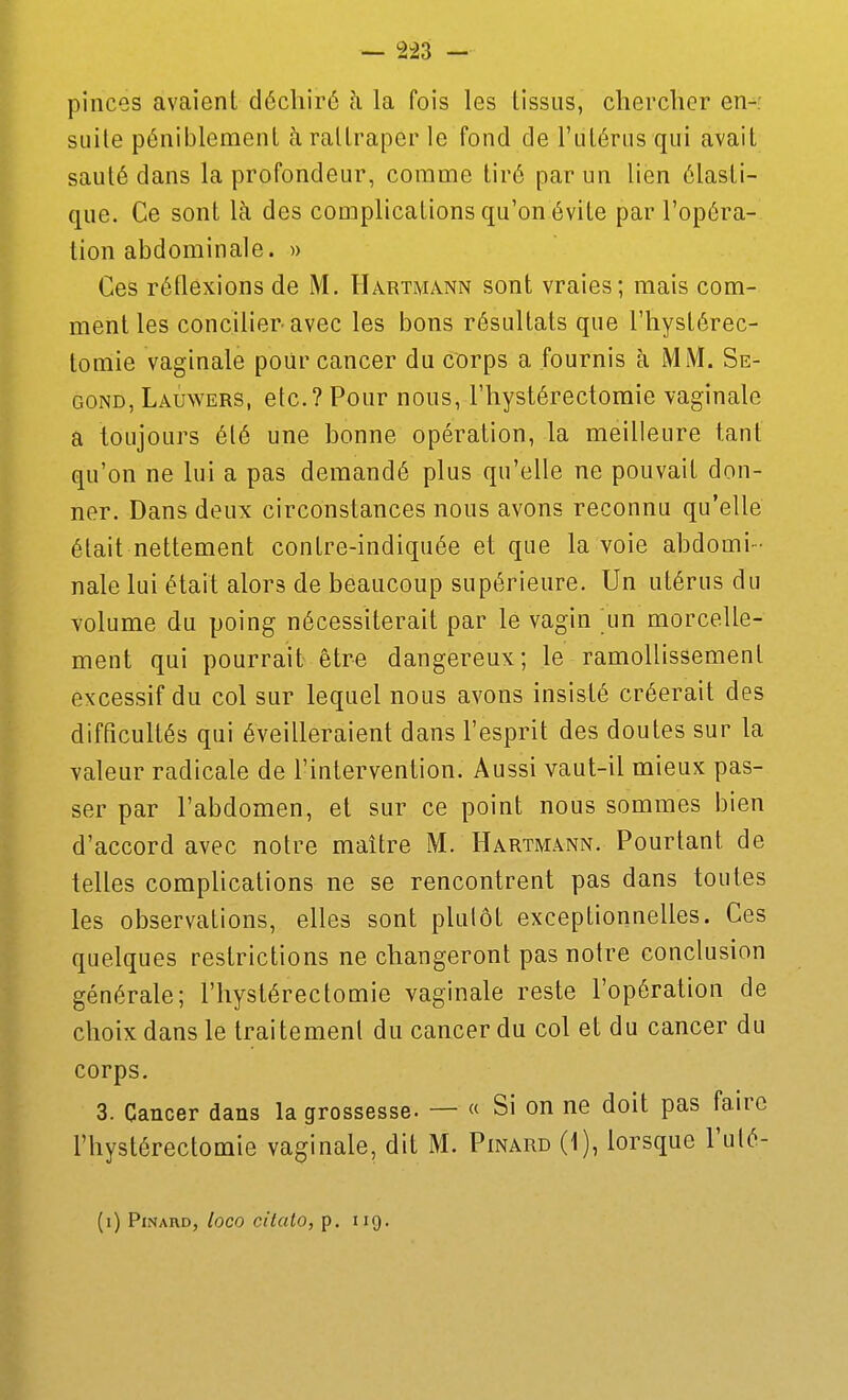 pinces avaient déchiré à la fois les tissus, chercher en- suite péniblement à rattraper le fond de l'utérus qui avait sauté dans la profondeur, comme tiré par un lien élasti- que. Ce sont là des complications qu'on évite par l'opéra- tion abdominale. » Ces réflexions de M. Hartmann sont vraies; mais com- ment les concilier-avec les bons résultats que l'hystérec- lomie vaginale poilr cancer du corps a fournis à MM. Se- cond, Lauwers, etc.? Pour nous, l'hystérectomie vaginale a toujours été une bonne opération, la meilleure tant qu'on ne lui a pas demandé plus qu'elle ne pouvait don- ner. Dans deux circonstances nous avons reconnu qu'elle était nettement contre-indiquée et que la voie abdomi- nale lui était alors de beaucoup supérieure. Un utérus du volume du poing nécessiterait par le vagin un morcelle- ment qui pourrait être dangereux; le ramollissement excessif du col sur lequel nous avons insisté créerait des difficultés qui éveilleraient dans l'esprit des doutes sur la valeur radicale de l'intervention. Aussi vaut-il mieux pas- ser par l'abdomen, et sur ce point nous sommes bien d'accord avec notre maître M. Hartmann. Pourtant de telles complications ne se rencontrent pas dans toutes les observations, elles sont plutôt exceptionnelles. Ces quelques restrictions ne changeront pas notre conclusion générale; l'hystérectomie vaginale reste l'opération de choix dans le traitement du cancer du col et du cancer du corps. 3. Cancer dans la grossesse. — « Si on ne doit pas faire l'hystérectomie vaginale, dit M. Pinard (1), lorsque l'uté- (i) Pinard, loco citalo, p. iig.