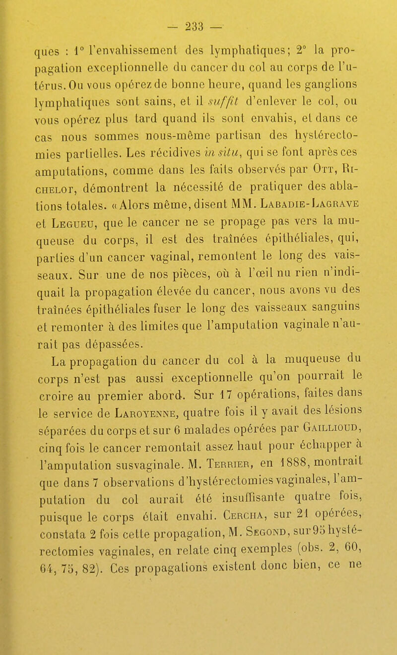 ques : i° l'envahissement des lymphatiques; 2° la pro- pagation exceptionnelle du cancer du col au corps de l'u- térus. Ou vous opérez de bonne heure, quand les ganglions lymphatiques sont sains, et il suffit d'enlever le col, ou vous opérez plus tard quand ils sont envahis, et dans ce cas nous sommes nous-même partisan des hystérecto- mies partielles. Les récidives in situ, qui se font après ces amputations, comme dans les faits observés par Ott, Ri- ciiELor, démontrent la nécessité de pratiquer des abla- tions totales. «Alors même,disent MM. Labadie-Lagrave et Legueu, que le cancer ne se propage pas vers la mu- queuse du corps, il est des traînées épithéliales, qui, parties d'un cancer vaginal, remontent le long des vais- seaux. Sur une de nos pièces, oii à l'œil nu rien n'indi- quait la propagation élevée du cancer, nous avons vu des traînées épithéliales fuser le long des vaisseaux sanguins et remonter à des limites que l'amputation vaginale n'au- rait pas dépassées. La propagation du cancer du col à la muqueuse du corps n'est pas aussi exceptionnelle qu'on pourrait le croire au premier abord. Sur 17 opérations, faites dans le service de Laroyenne, quatre fois il y avait des lésions séparées du corps et sur 6 malades opérées par Gaillioud, cinq fois le cancer remontait assez haut pour échapper à l'amputation susvaginale. M. Terrier, en 1888, montrait que dans 7 observations d'hystérectomies vaginales, l'am- putation du col aurait été insuffisante quatre fois, puisque le corps était envahi. Cerciia, sur 21 opérées, constata 2 fois cette propagation, M. Second, surOohysté- rectomies vaginales, en relate cinq exemples (obs. 2, 60, 64, 75, 82). Ces propagations existent donc bien, ce ne