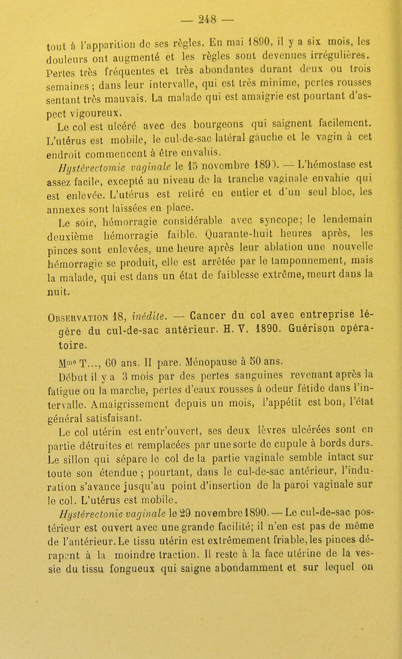 tout à l'apparition de ses règles. En mai 1890, il y a six mois, les douleurs ont augmenté et les règles sont devenues irrégulières. Pertes très fréquentes et très abondantes durant deux ou trois semaines; dans leur intervalle, qui est très minime, perles rousses sentant très mauvais. La malade qui est amaigrie est pourtant d'as- pect vigoureux. Le col est ulcéré avec des bourgeons qui saignent facilement. L'utérus est mobile, le cul-de-sac latéral gauche et le vagin à cet endroit commencent à être envahis. Bystérectomie vaginale le 15 novembre 1890. — L'hémostase est assez facile, excepté au niveau de la tranche vaginale envahie qui est enlevée. L'utérus est retiré en entier et d'un seul bloc, les annexes sont laissées en place. Le soir, hémorragie considérable avec syncope; le lendemain deuxième hémorragie faible. Quarante-huit heures après, les pinces sont enlevées, une heure après leur ablation une nouvelle hémorragie se produit, elle est arrêtée par le tamponnement, mais la malade, qui est dans un état de faiblesse extrême, meurt dans la nuit. Observation 18, inédite. — Cancer du col avec entreprise lé- gère du cul-de-sac antérieur. H. Y. 1890. Guérispn opéra- toire. M^ T..., CO ans. II pare. Ménopause à 50 ans. Début il y a 3 mois par des pertes sanguines revenant après la fatigue ou la marche, pertes d'eaux rousses à odeur fétide dans l'in- tervalle. Amaigrissement depuis un mois, l'appétit est bon, l'état général satisfaisant. Le col utérin est entr'ouvert, ses deux lèvres ulcérées sont en partie détruites el remplacées par une sorte de cupule à bords durs. Le sillon qui sépare le col de la partie vaginale semble intact sur toute son étendue ; pourtant, dans le cul-de-sac antérieur, l'indu- ration s'avance jusqu'au point d'insertion de la paroi vaginale sur le col. L'utérus est mobile. Hyslérectonie vaginale le 'àd novembre 1890. — Le cul-de-sac pos- térieur est ouvert avec une grande facilité; il n'en est pas de même de l'antérieur. Le tissu utérin est extrêmement friable, les pinces dé- rapent à la moindre traction. Il reste à la face utérine de la ves- sie du tissu fongueux qui saigne abondamment et sur lequel on