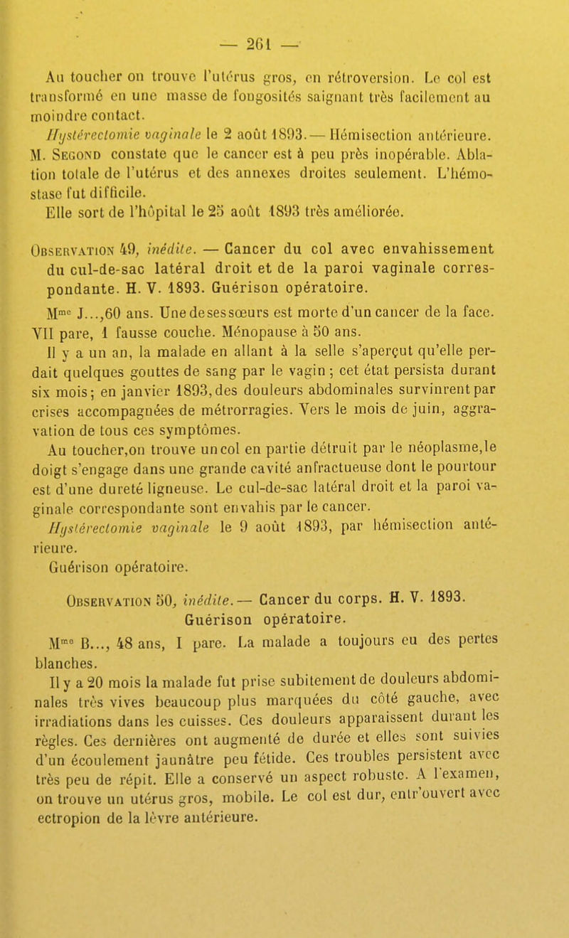 Ail toucher on trouve l'utérus gros, en rétroversion. Le col est transformé en une masse de l'ongosités saignant très facilement au moindre contact. Nystéreclomie vaginale le 2 août 1893.— Hémisection antérieure. M. Second constate que le cancer est à peu près inopérable. Abla- tion tolale de l'utérus et des annexes droites seulement. L'hémo- stase fut difficile. Elle sort de l'hôpital le 25 août 1893 très améliorée. Observation 49, médite. — Cancer du col avec envahissement du cul-de-sac latéral droit et de la paroi vaginale corres- pondante. H. V. 1893. Guérison opératoire. M= J...,60 ans. Une de ses sœurs est morte d'un cancer de la face. YII pare, 1 fausse couche. Ménopause à 50 ans. 11 y a un an, la malade en allant à la selle s'aperçut qu'elle per- dait quelques gouttes de sang par le vagin ; cet état persista durant six mois; en janvier 1893, des douleurs abdominales survinrent par crises accompagnées de métrorragies. Vers le mois de juin, aggra- vation de tous ces symptômes. Au toucher.on trouve un col en partie détruit par le néoplasme,le doigt s'engage dans une grande cavité anfractueuse dont le pourtour est d'une dureté ligneuse. Le cul-de-sac latéral droit et la paroi va- ginale correspondante sont envahis par le cancer. Hijst.éreclomie vaginale le 9 août 1893, par hémiseclion anté- rieure. Guérison opératoire. Observation 50, inédile.— Cancer du corps. H. V. 1893. Guérison opératoire. M'= B..., 48 ans, 1 pare. La malade a toujours eu des pertes blanches. Il y a 20 mois la malade fut prise subitement de douleurs abdomi- nales très vives beaucoup plus marquées du côté gauche, avec irradiations dans les cuisses. Ces douleurs apparaissent durant les règles. Ces dernières ont augmenté de durée et elles sont suivies d'un écoulement jaunâtre peu fétide. Ces troubles persistent avec très peu de répit. Elle a conservé un aspect robuste. A l'examen, on trouve un utérus gros, mobile. Le col est dur, enlr'ouvert avec ectropion de la lèvre antérieure.