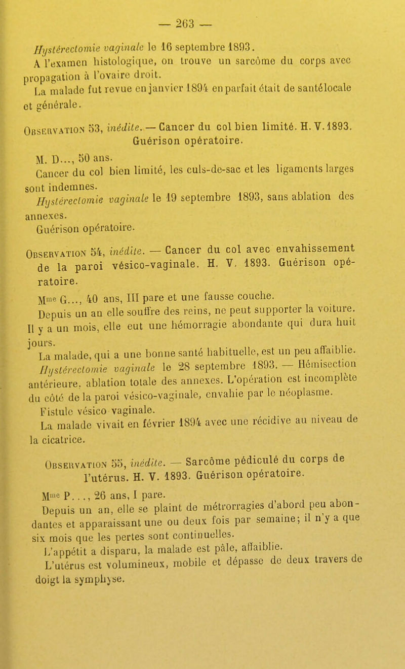 Jlystéreclomie vaginale lo 16 septembre 1893. A l'examen histologique, on trouve un sarcome du corps avec propagation à l'ovaire droit. La malade fut revue en janvier 1894 en parfait était de santélocale et générale. Obseiwaïion 53, inédite. — Cancer du col bien limité. H. V. 1893. Guérison opératoire. M. D..., SO ans. Cancer du col bien limité, les culs-de-sac et les ligaments larges sont indemnes. Hyslérectomie vaginale le 19 septembre 1893, sans ablation des annexes. Guérison opératoire. Observation 54, inédile. — Cancer du col avec envahissement de la paroi vésico-vaginale. H. V. 1893. Guérison opé- ratoire. M'e G..., 40 ans, III pare et une fausse couche. Depuis un an elle souffre des reins, ne peut supporter la voiture. Il y a un mois, elle eut une hémorragie abondante qui dura huit jours. „ .,,. La malade, qui a une bonne santé habituelle, est un peu affaiblie. Bysléreclomie vaginale le 28 septembre 1893. - Hémisection antérieure, ablation totale des annexes. L'opération est incomplète du côté de la paroi vésico-vaginale, envahie par le néoplasme. Fistule vésico vaginale. La malade vivait en février 1894 avec une récidive au niveau de la cicatrice. Obseuvation 55, inédile. — Sarcome pédiculé du corps de l'utérus. H. V. 1893. Guérison opératoire. M'« P..., 26 ans, I pare. Depuis un an, elle se plaint de métrorragies d'abord peu abon- dantes et apparaissant une ou deux fois par semaine; il n'y a que six mois que les pertes sont continuelles. L'appétit a disparu, la malade est pâle, affaiblie. L'utérus est volumineux, mobile et dépasse de deux travers de doigt la symphyse.