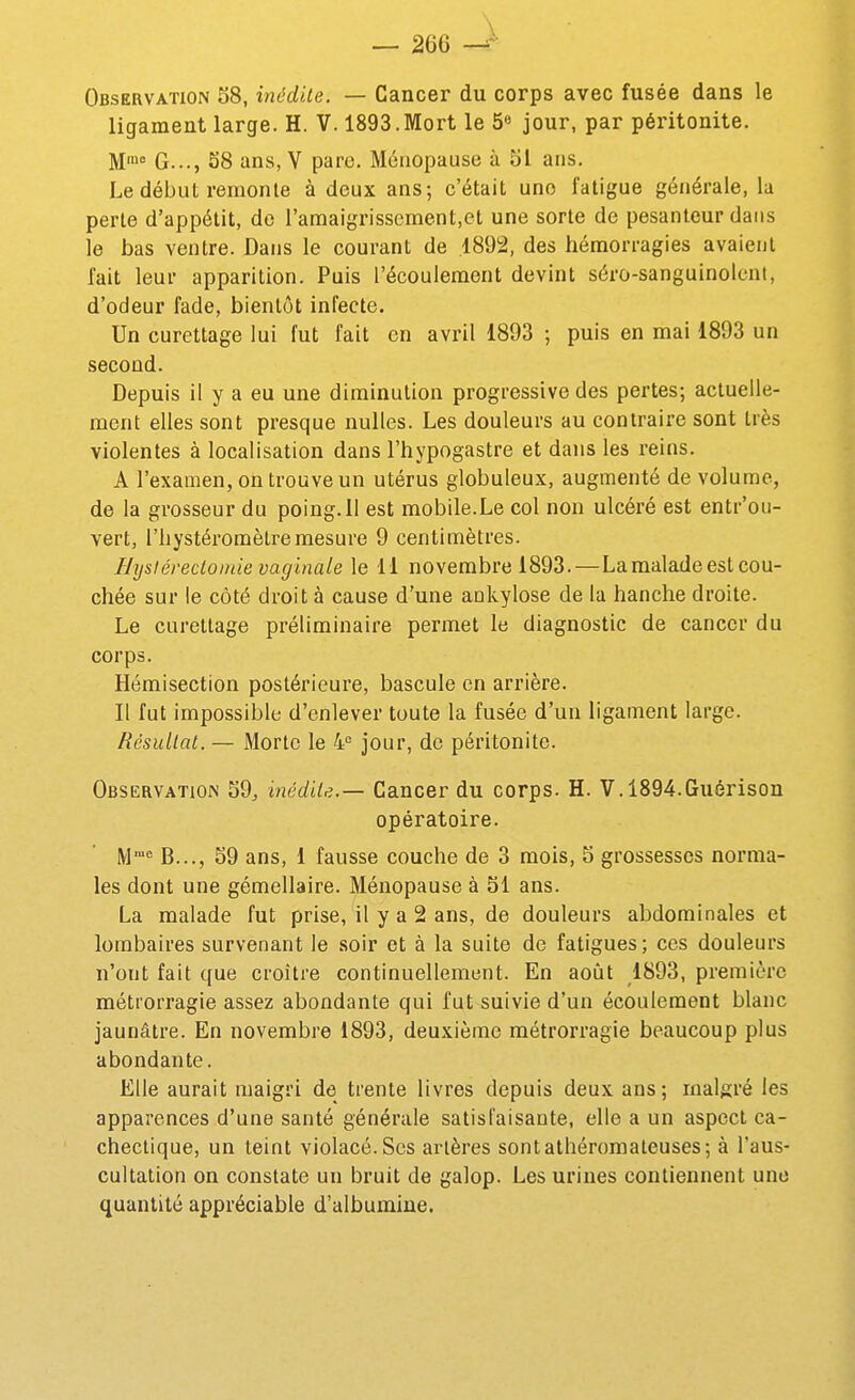 Observation S8, inédite. — Cancer du corps avec fusée dans le ligament large. H. V. 1893.Mort le 5« jour, par péritonite. M* G..., 58 ans, V pare. Ménopause à 51 ans. Le début remonte à deux ans; c'était uno fatigue générale, la perte d'appétit, do l'amaigrissement,et une sorte de pesanteur dans le bas ventre. Dans le courant de 1892, des hémorragies avaient fait leur apparition. Puis l'écoulement devint séro-sanguinolcnt, d'odeur fade, bientôt infecte. Un curettage lui fut fait en avril 1893 ; puis en mai 1893 un second. Depuis il y a eu une diminution progressive des pertes; actuelle- ment elles sont presque nulles. Les douleurs au contraire sont très violentes à localisation dans l'hypogastre et dans les reins. A l'examen, on trouve un utérus globuleux, augmenté de volume, de la grosseur du poing. 11 est mobile.Le col non ulcéré est entr'ou- vert, l'hystéromètremesure 9 centimètres. Hysiérectomie vaginale le 11 novembre 1893.—La malade est cou- chée sur le côté droit à cause d'une aokylose de la hanche droite. Le curettage préliminaire permet le diagnostic de cancer du corps. Hémisection postérieure, bascule en arrière. Il fut impossible d'enlever toute la fusée d'un ligament large. Rcsullat. — Morte le 4 jour, de péritonite. Observation 59, inédile.— Cancer du corps. H. V. 1894.Guérison opératoire. M''' B..., 59 ans, 1 fausse couche de 3 mois, 5 grossesses norma- les dont une gémellaire. Ménopause à 51 ans. La malade fut prise, il y a 2 ans, de douleurs abdominales et lombaires survenant le soir et à la suite de fatigues; ces douleurs n'ont fait que croître continuellement. En août 1893, première métrorragie assez abondante qui fut suivie d'un écoulement blanc jaunâtre. En novembre 1893, deuxième métrorragie beaucoup plus abondante. Elle aurait maigri de trente livres depuis deux ans; malgré les apparences d'une santé générale satisfaisante, elle a un aspect ca- chectique, un teint violacé. Ses artères sontathéromaleuses; à l'aus- cultation on constate un bruit de galop. Les urines contiennent une quantité appréciable d'albumine.