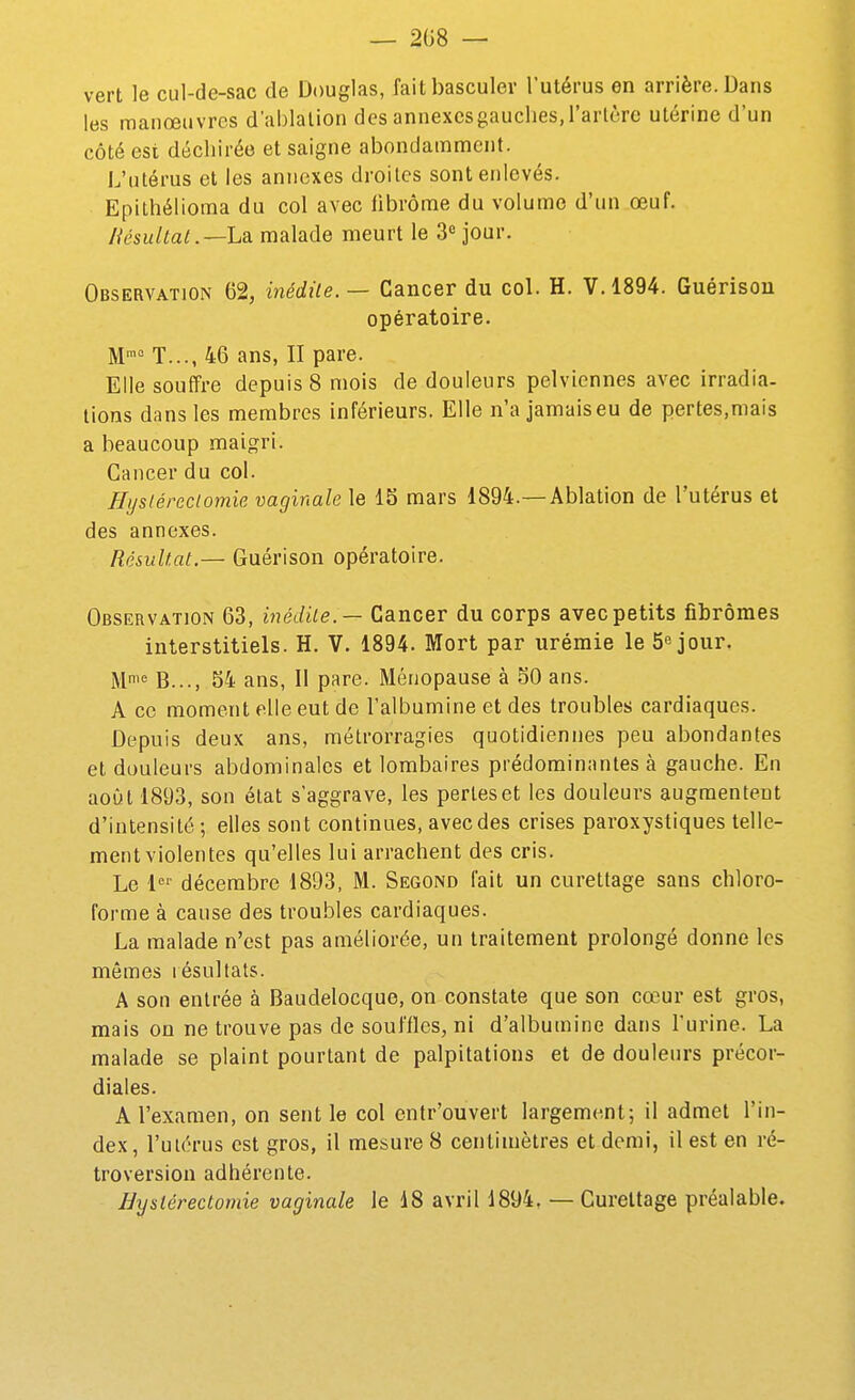 — 208 — vert le cul-de-sac de Douglas, fait basculer l'utérus en arrière. Dans les manœuvres d'ablation des annexcsgauches,l'artère utérine d'un côté est déchirée et saigne abondamment. L'utérus et les annexes droites sont enlevés. Epithélioma du col avec fibrome du volume d'un œuf. liésultal .—hdi malade meurt le 3» jour. Observation 62, inédile. — Cancer du col. H. V. 1894. Guérisou opératoire. M° T..., 46 ans, II pare. Elle souffre depuis 8 mois de douleurs pelviennes avec irradia- lions dans les membres inférieurs. Elle n'a jamaiseu de pertes,mais a beaucoup maigri. Cancer du col. Eystéreciomie vaginale le 15 mars 1894.—Ablation de l'utérus et des annexes. Résultat.— Guérison opératoire. Observation 63, inédile. — Cancer du corps avec petits fibromes interstitiels. H. V. 1894. Mort par urémie le Séjour. Mi« B..., 54 ans, Il pare. Ménopause à 50 ans. A ce moment elle eut de l'albumine et des troubles cardiaques. Depuis deux ans, mélrorragies quotidiennes peu abondantes et douleurs abdominales et lombaires prédominantes à gauche. En août 1893, son état s'aggrave, les perles et les douleurs augmentent d'intensité ; elles sont continues, avecdes crises paroxystiques telle- ment violentes qu'elles lui arrachent des cris. Le décembre 1893, M. Segond l'ait un curettage sans chloro- forme à cause des troubles cardiaques. La malade n'est pas améliorée, un traitement prolongé donne les mêmes résultats. A son entrée à Baudelocque, on constate que son cœur est gros, mais on ne trouve pas de souffles, ni d'albumine dans l'urine. La malade se plaint pourtant de palpitations et de douleurs précor- diales. A l'examen, on sentie col entr'ouvert largement; il admet l'in- dex , l'uiérus est gros, il mesure 8 centimètres et demi, il est en ré- troversion adhérente. Byslérectomie vaginale le 48 avril 1894, — Curettage préalable.